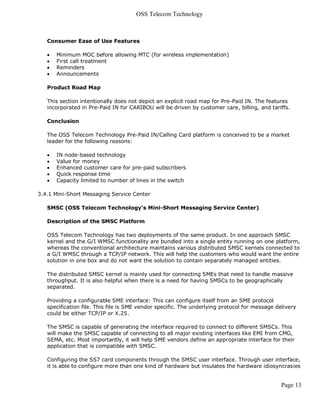 OSS Telecom Technology



   Consumer Ease of Use Features

      Minimum MOC before allowing MTC (for wireless implementation)
      First call treatment
      Reminders
      Announcements

   Product Road Map

   This section intentionally does not depict an explicit road map for Pre-Paid IN. The features
   incorporated in Pre-Paid IN for CARIBOU will be driven by customer care, billing, and tariffs.

   Conclusion

   The OSS Telecom Technology Pre-Paid IN/Calling Card platform is conceived to be a market
   leader for the following reasons:

      IN node-based technology
      Value for money
      Enhanced customer care for pre-paid subscribers
      Quick response time
      Capacity limited to number of lines in the switch

3.4.1 Mini-Short Messaging Service Center

   SMSC (OSS Telecom Technology's Mini-Short Messaging Service Center)

   Description of the SMSC Platform

   OSS Telecom Technology has two deployments of the same product. In one approach SMSC
   kernel and the G/I WMSC functionality are bundled into a single entity running on one platform,
   whereas the conventional architecture maintains various distributed SMSC kernels connected to
   a G/I WMSC through a TCP/IP network. This will help the customers who would want the entire
   solution in one box and do not want the solution to contain separately managed entities.

   The distributed SMSC kernel is mainly used for connecting SMEs that need to handle massive
   throughput. It is also helpful when there is a need for having SMSCs to be geographically
   separated.

   Providing a configurable SME interface: This can configure itself from an SME protocol
   specification file. This file is SME vendor specific. The underlying protocol for message delivery
   could be either TCP/IP or X.25.

   The SMSC is capable of generating the interface required to connect to different SMSCs. This
   will make the SMSC capable of connecting to all major existing interfaces like EMI from CMG,
   SEMA, etc. Most importantly, it will help SME vendors define an appropriate interface for their
   application that is compatible with SMSC.

   Configuring the SS7 card components through the SMSC user interface. Through user interface,
   it is able to configure more than one kind of hardware but insulates the hardware idiosyncrasies


                                                                                               Page 13
 