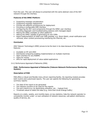 OSS Telecom Technology



   from the user. The user will always to presented with the same abstract view of the SS7
   network through the interface.

   Features of the SMSC Platform:

      Supporting message concatenation
      Supporting message replacement
      Provide two different architectures for deployment
      Providing a configurable SME interface
      Configuring the SS7 card components through the SMSC user interface
      Providing diagnostic and troubleshooting sessions with managed object
      Making the SMSC available on other platforms
      Making the SMSC capable of generating its own CDRs
      Rapid implementation of VASP over SMS possible, e.g. Stock Watch, email notification and
       retrieval, other content provisioning interfacing the Internet, etc.

   Conclusion

   OSS Telecom Technology's SMSC proves to be the best in its class because of the following
   features:

      Available on NT and UNIX
      Distributed computing enabling implementation on multiple machines
      Open interface for any RDBMS
      Value for money
      APIs for rapid deployment of value-added applications

3.4.2 Performance Appraisal of Networks (PAN)

   PAN: Performance Appraisal of Networks (Telecom Network Performance Monitoring
   System)

   Description of PAN

   PAN offers a robust and flexible menu-driven reporting facility. Its reporting module provides
   both routine and customized reports. The user can specify the following for generating
   summary reports:

      The date of the report to be generated
      The network counters to be used for the reports
      The sort criteria (e.g. by descending utilization, etc. - highest first)
      Threshold values to select the data (e.g. more than three Erlangs traffic)

   Reports on a daily, weekly, and monthly basis, on key statistics, help the network operator to
   consistently monitor under- or over-utilization of network resources, call pattern distribution,
   quality of service, etc.




                                                                                             Page 14
 