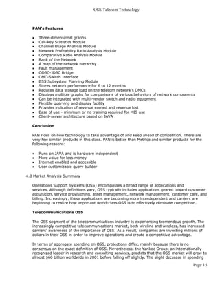 OSS Telecom Technology



   PAN's Features

      Three-dimensional graphs
      Call-key Statistics Module
      Channel Usage Analysis Module
      Network Profitability Ratio Analysis Module
      Comparative Ratio Analysis Module
      Rank of the Network
      A map of the network hierarchy
      Fault management
      ODBC-JDBC Bridge
      OMC-Switch Interface
      BSS Subsystem Planning Module
      Stores network performance for 6 to 12 months
      Reduces data storage load on the telecom network's OMCs
      Displays multiple graphs for comparisons of various behaviors of network components
      Can be integrated with multi-vendor switch and radio equipment
      Flexible querying and display facility
      Provides indication of revenue earned and revenue lost
      Ease of use - minimum or no training required for MIS use
      Client-server architecture based on JAVA

   Conclusion

   PAN rides on new technology to take advantage of and keep ahead of competition. There are
   very few similar products in this class. PAN is better than Metrica and similar products for the
   following reasons:

      Runs on JAVA and is hardware independent
      More value for less money
      Internet enabled and accessible
      User customizable query builder

4.0 Market Analysis Summary

   Operations Support Systems (OSS) encompasses a broad range of applications and
   services. Although definitions vary, OSS typically includes applications geared toward customer
   acquisition, service provisioning, asset management, network management, customer care, and
   billing. Increasingly, these applications are becoming more interdependent and carriers are
   beginning to realize how important world-class OSS is to effectively eliminate competition.

   Telecommunications OSS

   The OSS segment of the telecommunications industry is experiencing tremendous growth. The
   increasingly competitive telecommunications market, both wireline and wireless, has increased
   carriers' awareness of the importance of OSS. As a result, companies are investing millions of
   dollars in their OSS in order to improve operations and create a competitive advantage.

   In terms of aggregate spending on OSS, projections differ, mainly because there is no
   consensus on the exact definition of OSS. Nevertheless, the Yankee Group, an internationally
   recognized leader in research and consulting services, predicts that the OSS market will grow to
   almost $60 billion worldwide in 2001 before falling off slightly. The slight decrease in spending

                                                                                              Page 15
 