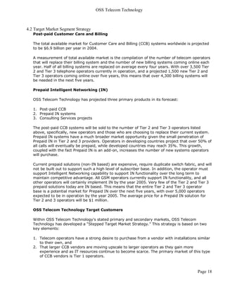 OSS Telecom Technology



4.2 Target Market Segment Strategy
   Post-paid Customer Care and Billing

   The total available market for Customer Care and Billing (CCB) systems worldwide is projected
   to be $6.9 billion per year in 2004.

   A measurement of total available market is the compilation of the number of telecom operators
   that will replace their billing system and the number of new billing systems coming online each
   year. Half of all billing systems are replaced on average every four years. With over 3,500 Tier
   2 and Tier 3 telephone operators currently in operation, and a projected 1,500 new Tier 2 and
   Tier 3 operators coming online over five years, this means that over 4,300 billing systems will
   be needed in the next five years.

   Prepaid Intelligent Networking (IN)

   OSS Telecom Technology has projected three primary products in its forecast:

   1. Post-paid CCB
   2. Prepaid IN systems
   3. Consulting Services projects

   The post-paid CCB systems will be sold to the number of Tier 2 and Tier 3 operators listed
   above, specifically, new operators and those who are choosing to replace their current system.
   Prepaid IN systems have a much broader market opportunity given the small penetration of
   Prepaid IN in Tier 2 and 3 providers. Operators in developing countries project that over 50% of
   all calls will eventually be prepaid, while developed countries may reach 35%. This growth,
   coupled with the fact Prepaid IN is an add-on, increases the number of new systems operators
   will purchase.

   Current prepaid solutions (non-IN based) are expensive, require duplicate switch fabric, and will
   not be built out to support such a high level of subscriber base. In addition, the operator must
   support Intelligent Networking capability to support IN functionality over the long term to
   maintain competitive advantage. All GSM operators currently support IN functionality, and all
   other operators will certainly implement IN by the year 2005. Very few of the Tier 2 and Tier 3
   prepaid solutions today are IN based. This means that the entire Tier 2 and Tier 3 operator
   base is a potential market for Prepaid IN over the next five years, with over 5,000 operators
   expected to be in operation by the year 2005. The average price for a Prepaid IN solution for
   Tier 2 and 3 operators will be $1 million.

   OSS Telecom Technology Target Customers

   Within OSS Telecom Technology's stated primary and secondary markets, OSS Telecom
   Technology has developed a “Stepped Target Market Strategy." This strategy is based on two
   key elements:

   1. Telecom operators have a strong desire to purchase from a vendor with installations similar
      to their own, and
   2. That larger CCB vendors are moving upscale to larger operators as they gain more
      experience and as IT resources continue to become scarce. The primary market of this type
      of CCB vendors is Tier 1 operators.



                                                                                            Page 18
 