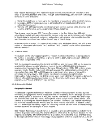 OSS Telecom Technology



   OSS Telecom Technology's first installation base consists primarily of GSM operators in the
   range of 25,000 subscribers and under. Through a stepped strategy, OSS Telecom Technology
   is moving in three directions:

   1. Using this install base to move up to the next band of subscribers within the GSM market,
   2. Leveraging GSM wireless experience to penetrate other wireless types in the same
      subscriber bands, and
   3. Working with GSM operators to provide convergent services such as cable, Internet, and
      wireline, and therefore gaining experience in these disciplines.

   This strategy currently puts OSS Telecom Technology in the Tier 3 (less than 100,000
   subscribers) market, with each step carefully planned to be sure we do not overreach. It is key
   to this strategy to maintain all customers as long-term partners and referenceable sites. We
   want to under-commit and over-deliver in each step of this strategy.

   By repeating this strategy, OSS Telecom Technology, over a five-year period, will offer a wide
   variety of convergent solutions to Tier 3 and then Tier 2 (100,000 to one million subscribers)
   telecom operators.

4.2.1 Market Needs

   The outlook for the future appears positive. Telecom markets will continue to deregulate and
   the number of operators will continue to grow to 5,500 in 2004, representing an additional
   1,700 when compared to 1998.

   With the increase in operators, the demand for OSS has also increased. OSS are the systems
   on which the telecom operator's business runs. At the core of OSS is billing for telecom
   services, which is provided by Customer Care and Billing Systems (CCB). CCB systems enable
   accurate, timely, flexible, feature-rich billing of services. The additional competition in the
   marketplace has made OSS and CCB systems, in particular, a key source of competitive
   advantage for many players. CCB systems have become increasingly sophisticated,
   incorporating features such as hot-billing (where users receive billing information on demand),
   Internet billing (billing data disseminated over the Internet), multi-service billing, loyalty
   programs, and “friends and family” type services.

4.2.2 Geographic Market

   Geographic Market

   The Stepped Target Market Strategy has been used to develop geographic markets by first
   developing the geographic market closest to home and expanding as one develops experience.
   With a large center of excellence in Asia, this was the first market to utilize. Asia and Europe
   are predominately GSM. As a result, moving from Asia to Europe makes perfect sense. Latin
   America is expanding the installed base of GSM systems. Therefore, OSS Telecom Technology
   has made its first step in Latin America and will move forward from there. In addition to Asia,
   the U.S. and Europe were early targets for consulting services because much of the technology
   and new solutions are developed in these regions.

   OSS Telecom Technology's target market is focused on providing OSS solutions to both Tier 3
   and Tier 2 operator worldwide. The priority of issues which drive the purchase decision for Tier
   3 operators is slightly different than for Tier 1 operators. Understanding these priorities is key
   to developing the OSS Telecom Technology value proposition within its target market. A list of
                                                                                              Page 19
 