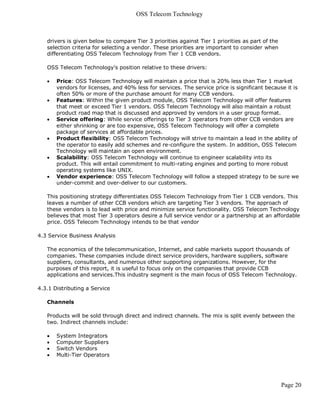 OSS Telecom Technology



   drivers is given below to compare Tier 3 priorities against Tier 1 priorities as part of the
   selection criteria for selecting a vendor. These priorities are important to consider when
   differentiating OSS Telecom Technology from Tier 1 CCB vendors.

   OSS Telecom Technology's position relative to these drivers:

      Price: OSS Telecom Technology will maintain a price that is 20% less than Tier 1 market
       vendors for licenses, and 40% less for services. The service price is significant because it is
       often 50% or more of the purchase amount for many CCB vendors.
      Features: Within the given product module, OSS Telecom Technology will offer features
       that meet or exceed Tier 1 vendors. OSS Telecom Technology will also maintain a robust
       product road map that is discussed and approved by vendors in a user group format.
      Service offering: While service offerings to Tier 3 operators from other CCB vendors are
       either shrinking or are too expensive, OSS Telecom Technology will offer a complete
       package of services at affordable prices.
      Product flexibility: OSS Telecom Technology will strive to maintain a lead in the ability of
       the operator to easily add schemes and re-configure the system. In addition, OSS Telecom
       Technology will maintain an open environment.
      Scalability: OSS Telecom Technology will continue to engineer scalability into its
       product. This will entail commitment to multi-rating engines and porting to more robust
       operating systems like UNIX.
      Vendor experience: OSS Telecom Technology will follow a stepped strategy to be sure we
       under-commit and over-deliver to our customers.

   This positioning strategy differentiates OSS Telecom Technology from Tier 1 CCB vendors. This
   leaves a number of other CCB vendors which are targeting Tier 3 vendors. The approach of
   these vendors is to lead with price and minimize service functionality. OSS Telecom Technology
   believes that most Tier 3 operators desire a full service vendor or a partnership at an affordable
   price. OSS Telecom Technology intends to be that vendor

4.3 Service Business Analysis

   The economics of the telecommunication, Internet, and cable markets support thousands of
   companies. These companies include direct service providers, hardware suppliers, software
   suppliers, consultants, and numerous other supporting organizations. However, for the
   purposes of this report, it is useful to focus only on the companies that provide CCB
   applications and services.This industry segment is the main focus of OSS Telecom Technology.

4.3.1 Distributing a Service

   Channels

   Products will be sold through direct and indirect channels. The mix is split evenly between the
   two. Indirect channels include:

      System Integrators
      Computer Suppliers
      Switch Vendors
      Multi-Tier Operators




                                                                                                  Page 20
 