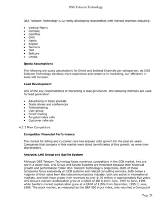 OSS Telecom Technology



   OSS Telecom Technology is currently developing relationships with indirect channels including:

      Vertical Matrix
      Compaq
      GemPlus
      CMG
      Harris
      Keppel
      Siemens
      IBM
      Bellcore
      Unysis

   Quota Assumptions

   The following are quota assumptions for Direct and Indirect Channels per salesperson. As OSS
   Telecom Technology develops more experience and presence in marketing, our efficiency in
   sales will increase.

   Lead Development

   One of the key responsibilities of marketing is lead generation. The following methods are used
   for lead generation:

      Advertising in trade journals
      Trade shows and conferences
      Telemarketing
      User group
      Direct mailing
      Targeted sales calls
      Customer referrals

4.3.2 Main Competitors

   Competitor Financial Performance

   The market for billing and customer care has enjoyed solid growth for the past six years.
   Companies that compete in this market were direct beneficiaries of this growth, as were their
   shareholders.

   Analysis: LHS Group and Saville System

   Although OSS Telecom Technology faces numerous competitors in the CCB market, two are
   worth a closer look. LHS Group and Saville Systems are important because their historical
   growth and performance mirror OSS Telecom Technology's projections. Both of these
   companies focus exclusively on CCB systems and related consulting services, both derive a
   majority of their sales from the telecommunications industry, both are active in international
   markets, and both have grown their revenues to over $100 million in approximately five years.
   LHS Group's market capitalization grew at a CAGR of 201% from June, 1997 to June, 1998
   while Saville's market capitalization grew at a CAGR of 119% from December, 1995 to June,
   1998. The stock market, as measured by the S&P 500 stock index, only returned a Compound

                                                                                           Page 21
 