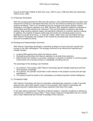 OSS Telecom Technology



   Annual Growth Rate (CAGR) of 30% from June, 1997 to June, 1998 and 28% from December,
   1995 to June, 1998.

4.3.3 Business Participants

   With the increasing demand for OSS and CCB systems, many OSS/CCB software providers have
   entered the market.It is estimated that there are over 50 vendors for billing and customer care
   systems worldwide. There is an increasing move by computer and switch vendors, system
   integrators, and telecom operators (e.g. IBM, Siemens, EDS, Deutsche Telekom) to develop in-
   house billing and OSS solutions for customers. They are formidable competitors with deep
   pockets, large existing customer bases, and significant influence on customer decision-making.
   In addition, the majority of players (both large and small) are extending product service
   portfolios to provide all services, i.e. Internet, mobile, cable, fixed, and convergent services.
   OSS Telecom Technology will compete in this market by providing high-value products and
   services at competitive prices.

5.0 Strategy and Implementation Summary

   OSS Telecom Technology developed a marketing strategy to ensure long-term growth and
   success in the OSS marketplace. This strategy continues to be refined and improved and
   initially includes:

      Locating OSS opportunities within the telecom arena.
      Developing partnerships with telecom operators to provide these solutions.
      Determining if the solution is universal, resulting in a decision of whether or not this project
       could evolve into a turnkey product or repeatable consulting service.

   The advantage of this strategy was threefold:

   1. As a partner in the project, OSS Telecom Technology gained valuable experience and first
      hand operator knowledge.
   2. As a partner, the operator would take a keen interest in the project's success and set high
      expectations.
   3. The solution would be tested in the marketplace, providing important market intelligence.

5.1 Competitive Edge

   OSS Telecom Technology will strive to intimately understand the customer in order to provide
   solutions that match their specific needs.To be successful, OSS Telecom Technology will
   develop long term relationships and choose customers that share this model.

   In the best-selling publication “Discipline of Market Leaders,” customer excellence is defined as
   “specializing in satisfying unique needs.” These unique needs are recognizable only by a vendor
   with a close relationship and intimate knowledge of the customer.




                                                                                                Page 22
 