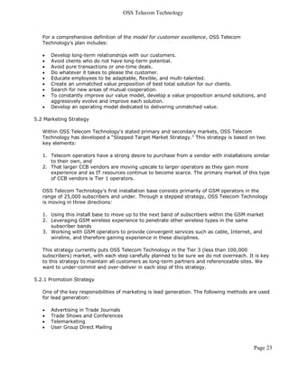 OSS Telecom Technology



   For a comprehensive definition of the model for customer excellence, OSS Telecom
   Technology's plan includes:

      Develop long-term relationships with our customers.
      Avoid clients who do not have long-term potential.
      Avoid pure transactions or one-time deals.
      Do whatever it takes to please the customer.
      Educate employees to be adaptable, flexible, and multi-talented.
      Create an unmatched value proposition of best total solution for our clients.
      Search for new areas of mutual cooperation.
      To constantly improve our value model, develop a value proposition around solutions, and
       aggressively evolve and improve each solution.
      Develop an operating model dedicated to delivering unmatched value.

5.2 Marketing Strategy

   Within OSS Telecom Technology's stated primary and secondary markets, OSS Telecom
   Technology has developed a “Stepped Target Market Strategy." This strategy is based on two
   key elements:

   1. Telecom operators have a strong desire to purchase from a vendor with installations similar
      to their own, and
   2. That larger CCB vendors are moving upscale to larger operators as they gain more
      experience and as IT resources continue to become scarce. The primary market of this type
      of CCB vendors is Tier 1 operators.

   OSS Telecom Technology's first installation base consists primarily of GSM operators in the
   range of 25,000 subscribers and under. Through a stepped strategy, OSS Telecom Technology
   is moving in three directions:

   1. Using this install base to move up to the next band of subscribers within the GSM market
   2. Leveraging GSM wireless experience to penetrate other wireless types in the same
      subscriber bands
   3. Working with GSM operators to provide convergent services such as cable, Internet, and
      wireline, and therefore gaining experience in these disciplines.

   This strategy currently puts OSS Telecom Technology in the Tier 3 (less than 100,000
   subscribers) market, with each step carefully planned to be sure we do not overreach. It is key
   to this strategy to maintain all customers as long-term partners and referenceable sites. We
   want to under-commit and over-deliver in each step of this strategy.

5.2.1 Promotion Strategy

   One of the key responsibilities of marketing is lead generation. The following methods are used
   for lead generation:

      Advertising in Trade Journals
      Trade Shows and Conferences
      Telemarketing
      User Group Direct Mailing



                                                                                           Page 23
 