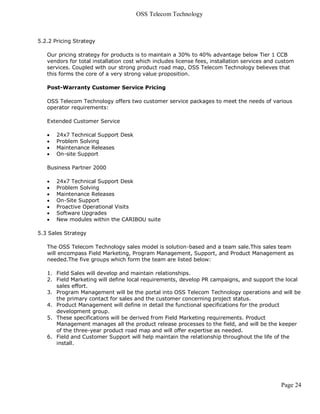 OSS Telecom Technology



5.2.2 Pricing Strategy

   Our pricing strategy for products is to maintain a 30% to 40% advantage below Tier 1 CCB
   vendors for total installation cost which includes license fees, installation services and custom
   services. Coupled with our strong product road map, OSS Telecom Technology believes that
   this forms the core of a very strong value proposition.

   Post-Warranty Customer Service Pricing

   OSS Telecom Technology offers two customer service packages to meet the needs of various
   operator requirements:

   Extended Customer Service

      24x7 Technical Support Desk
      Problem Solving
      Maintenance Releases
      On-site Support

   Business Partner 2000

      24x7 Technical Support Desk
      Problem Solving
      Maintenance Releases
      On-Site Support
      Proactive Operational Visits
      Software Upgrades
      New modules within the CARIBOU suite

5.3 Sales Strategy

   The OSS Telecom Technology sales model is solution-based and a team sale.This sales team
   will encompass Field Marketing, Program Management, Support, and Product Management as
   needed.The five groups which form the team are listed below:

   1. Field Sales will develop and maintain relationships.
   2. Field Marketing will define local requirements, develop PR campaigns, and support the local
      sales effort.
   3. Program Management will be the portal into OSS Telecom Technology operations and will be
      the primary contact for sales and the customer concerning project status.
   4. Product Management will define in detail the functional specifications for the product
      development group.
   5. These specifications will be derived from Field Marketing requirements. Product
      Management manages all the product release processes to the field, and will be the keeper
      of the three-year product road map and will offer expertise as needed.
   6. Field and Customer Support will help maintain the relationship throughout the life of the
      install.




                                                                                              Page 24
 