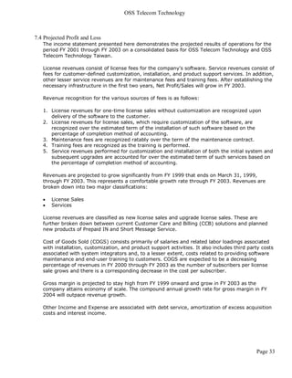 OSS Telecom Technology



7.4 Projected Profit and Loss
   The income statement presented here demonstrates the projected results of operations for the
   period FY 2001 through FY 2003 on a consolidated basis for OSS Telecom Technology and OSS
   Telecom Technology Taiwan.

   License revenues consist of license fees for the company's software. Service revenues consist of
   fees for customer-defined customization, installation, and product support services. In addition,
   other lesser service revenues are for maintenance fees and training fees. After establishing the
   necessary infrastructure in the first two years, Net Profit/Sales will grow in FY 2003.

   Revenue recognition for the various sources of fees is as follows:

   1. License revenues for one-time license sales without customization are recognized upon
      delivery of the software to the customer.
   2. License revenues for license sales, which require customization of the software, are
      recognized over the estimated term of the installation of such software based on the
      percentage of completion method of accounting.
   3. Maintenance fees are recognized ratably over the term of the maintenance contract.
   4. Training fees are recognized as the training is performed.
   5. Service revenues performed for customization and installation of both the initial system and
      subsequent upgrades are accounted for over the estimated term of such services based on
      the percentage of completion method of accounting.

   Revenues are projected to grow significantly from FY 1999 that ends on March 31, 1999,
   through FY 2003. This represents a comfortable growth rate through FY 2003. Revenues are
   broken down into two major classifications:

      License Sales
      Services

   License revenues are classified as new license sales and upgrade license sales. These are
   further broken down between current Customer Care and Billing (CCB) solutions and planned
   new products of Prepaid IN and Short Message Service.

   Cost of Goods Sold (COGS) consists primarily of salaries and related labor loadings associated
   with installation, customization, and product support activities. It also includes third party costs
   associated with system integrators and, to a lesser extent, costs related to providing software
   maintenance and end-user training to customers. COGS are expected to be a decreasing
   percentage of revenues in FY 2000 through FY 2003 as the number of subscribers per license
   sale grows and there is a corresponding decrease in the cost per subscriber.

   Gross margin is projected to stay high from FY 1999 onward and grow in FY 2003 as the
   company attains economy of scale. The compound annual growth rate for gross margin in FY
   2004 will outpace revenue growth.

   Other Income and Expense are associated with debt service, amortization of excess acquisition
   costs and interest income.




                                                                                               Page 33
 