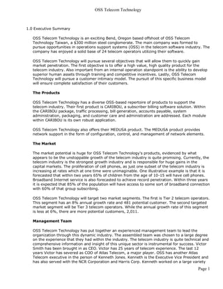 OSS Telecom Technology



1.0 Executive Summary

   OSS Telecom Technology is an exciting Bend, Oregon based offshoot of OSS Telecom
   Technology Taiwan, a $300 million steel conglomerate. The main company was formed to
   pursue opportunities in operations support systems (OSS) in the telecom software industry. The
   company has enjoyed a solid base of 24 telecom operators utilizing their software.

   OSS Telecom Technology will pursue several objectives that will allow them to quickly gain
   market penetration. The first objective is to offer a high value, high quality product for the
   telecom industry. Also important from an internal operation standpoint is the ability to develop
   superior human assets through training and competitive incentives. Lastly, OSS Telecom
   Technology will pursue a customer intimacy model. The pursuit of this specific business model
   will ensure complete satisfaction of their customers.

   The Products

   OSS Telecom Technology has a diverse OSS-based repertoire of products to support the
   telecom industry. Their first product is CARIBOU, a subscriber billing software solution. Within
   the CARIBOU package, traffic processing, bill generation, accounts payable, system
   administration, packaging, and customer care and administration are addressed. Each module
   within CARIBOU is its own robust application.

   OSS Telecom Technology also offers their MEDUSA product. The MEDUSA product provides
   network support in the form of configuration, control, and management of network elements.

   The Market

   The market potential is huge for OSS Telecom Technology's products, evidenced by what
   appears to be the unstoppable growth of the telecom industry is quite promising. Currently, the
   telecom industry is the strongest growth industry and is responsible for huge gains in the
   capital markets. The proliferation of cell phones, as just one subset of the telecom industry is
   increasing at rates which at one time were unimaginable. One illustrative example is that it is
   forecasted that within two years 65% of children from the age of 10-15 will have cell phones.
   Broadband Internet service is also forecasted to achieve record penetration. Within three years
   it is expected that 85% of the population will have access to some sort of broadband connection
   with 60% of that group subscribing.

   OSS Telecom Technology will target two market segments. The first is Tier 2 telecom operators.
   This segment has an 8% annual growth rate and 481 potential customer. The second targeted
   market segment will be Tier 3 telecom operators. While the annual growth rate of this segment
   is less at 6%, there are more potential customers, 2,011.

   Management Team

   OSS Telecom Technology has put together an experienced management team to lead the
   organization through this dynamic industry. The assembled team was chosen to a large degree
   on the experience that they had within the industry. The telecom industry is quite technical and
   comprehensive information and insight of this unique sector is instrumental for success. Victor
   Smith has been brought in as CEO. Victor has 25 years of telecom experience. The last 12
   years Victor has severed as COO of Atlas Telecom, a major player. OSS has another Atlas
   Telecom executive in the person of Kenneth Jones. Kenneth is the Executive Vice President and
   has also served with the NCR Corporation and Harris Corp. Kenneth worked on a large variety
                                                                                              Page 1
 