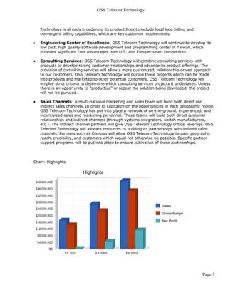 OSS Telecom Technology



    Technology is already broadening its product lines to include local loop billing and
    convergent billing capabilities, which are key customer requirements.

   Engineering Center of Excellence: OSS Telecom Technology will continue to develop its
    low cost, high quality software development and programming center in Taiwan, which
    provides significant cost advantages over U.S. and Europe-based competitors.

   Consulting Services: OSS Telecom Technology will combine consulting services with
    products to develop strong customer relationships and advance its product offerings. The
    provision of consulting services will allow a more customized, relationship-driven approach
    to our customers. OSS Telecom Technology will pursue those projects which can be made
    into products and marketed to other potential customers. OSS Telecom Technology will
    employ strict criteria to determine which consulting services projects it undertakes. Unless
    there is an opportunity to "productize" or repeat the solution being developed, the project
    will not be pursued.

   Sales Channels: A multi-national marketing and sales team will build both direct and
    indirect sales channels. In order to capitalize on the opportunities in each geographic region,
    OSS Telecom Technology has put into place a network of on-the-ground, experienced, and
    incentivized sales and marketing personnel. These teams will build both direct customer
    relationships and indirect channels (through systems integrators, switch manufacturers,
    etc.). The indirect channel partners will give OSS Telecom Technology critical leverage. OSS
    Telecom Technology will allocate resources to building its partnerships with indirect sales
    channels. Partners such as Compaq will allow OSS Telecom Technology to gain geographic
    reach, credibility, and customers which would not otherwise be possible. Specific partner
    support programs will be put into place to ensure cultivation of these partnerships.




Chart: Highlights




                                                                                            Page 3
 