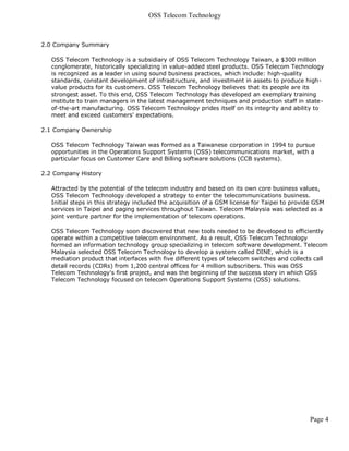 OSS Telecom Technology



2.0 Company Summary

   OSS Telecom Technology is a subsidiary of OSS Telecom Technology Taiwan, a $300 million
   conglomerate, historically specializing in value-added steel products. OSS Telecom Technology
   is recognized as a leader in using sound business practices, which include: high-quality
   standards, constant development of infrastructure, and investment in assets to produce high-
   value products for its customers. OSS Telecom Technology believes that its people are its
   strongest asset. To this end, OSS Telecom Technology has developed an exemplary training
   institute to train managers in the latest management techniques and production staff in state-
   of-the-art manufacturing. OSS Telecom Technology prides itself on its integrity and ability to
   meet and exceed customers' expectations.

2.1 Company Ownership

   OSS Telecom Technology Taiwan was formed as a Taiwanese corporation in 1994 to pursue
   opportunities in the Operations Support Systems (OSS) telecommunications market, with a
   particular focus on Customer Care and Billing software solutions (CCB systems).

2.2 Company History

   Attracted by the potential of the telecom industry and based on its own core business values,
   OSS Telecom Technology developed a strategy to enter the telecommunications business.
   Initial steps in this strategy included the acquisition of a GSM license for Taipei to provide GSM
   services in Taipei and paging services throughout Taiwan. Telecom Malaysia was selected as a
   joint venture partner for the implementation of telecom operations.

   OSS Telecom Technology soon discovered that new tools needed to be developed to efficiently
   operate within a competitive telecom environment. As a result, OSS Telecom Technology
   formed an information technology group specializing in telecom software development. Telecom
   Malaysia selected OSS Telecom Technology to develop a system called DINE, which is a
   mediation product that interfaces with five different types of telecom switches and collects call
   detail records (CDRs) from 1,200 central offices for 4 million subscribers. This was OSS
   Telecom Technology's first project, and was the beginning of the success story in which OSS
   Telecom Technology focused on telecom Operations Support Systems (OSS) solutions.




                                                                                               Page 4
 