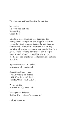 Telecommunications Steering Committee
Managing
Telecommunications
by Steering
Committee
with firm size, planning practices, and top
management recognition and support. As firms
grow, they tend to more frequently use steering
committees for interunit coordination, setting
policies, allocating recourses, and monitoring pro-
gress. These steering committees can also pro-
mote organizational recognition and secure
funding commitments for the telecommunications
function.
By: Gholamreza Torkzadeh
Information Systems and
Operations Management
The University of Toledo
2801 West Bancroft Street
Toledo, Ohio 43606 U.S.A.
Weidong Xia
Information Systems and
Management Science
Beijing University of Aeronautics
and Astronautics
 