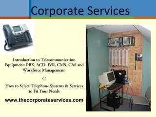 Introduction to Telecommunication
Equipment: PBX, ACD, IVR, CMS, CAS and
Workforce Management
or
How to Select Telephone Systems & Services
to Fit Your Needs
www.thecorporateservices.com
Corporate Services
 