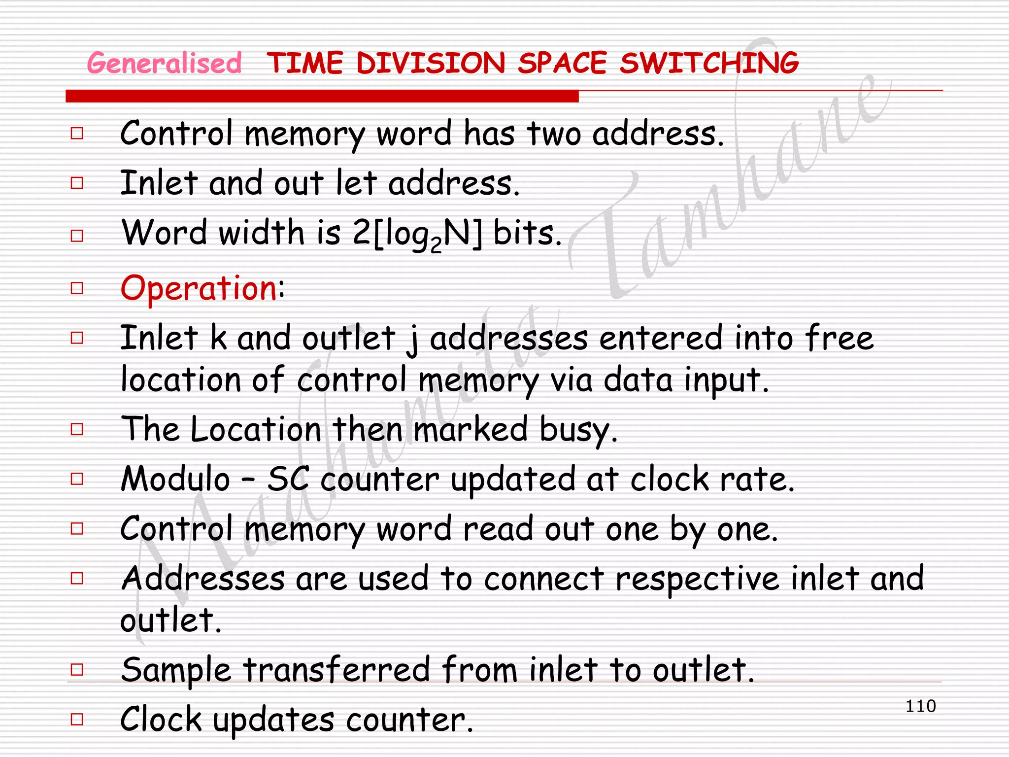 M
adhum
ita
T
am
hane
110
Generalised TIME DIVISION SPACE SWITCHING
□ Control memory word has two address.
□ Inlet and out let address.
□ Word width is 2[log2N] bits.
□ Operation:
□ Inlet k and outlet j addresses entered into free
location of control memory via data input.
□ The Location then marked busy.
□ Modulo – SC counter updated at clock rate.
□ Control memory word read out one by one.
□ Addresses are used to connect respective inlet and
outlet.
□ Sample transferred from inlet to outlet.
□ Clock updates counter.
 