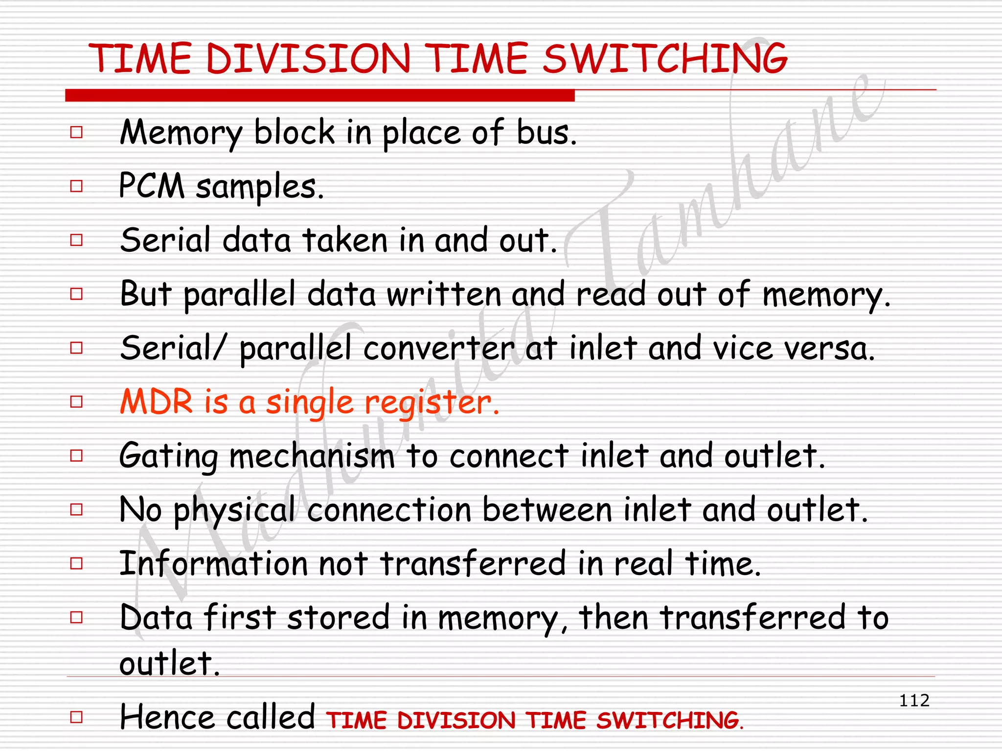 M
adhum
ita
T
am
hane
112
TIME DIVISION TIME SWITCHING
□ Memory block in place of bus.
□ PCM samples.
□ Serial data taken in and out.
□ But parallel data written and read out of memory.
□ Serial/ parallel converter at inlet and vice versa.
□ MDR is a single register.
□ Gating mechanism to connect inlet and outlet.
□ No physical connection between inlet and outlet.
□ Information not transferred in real time.
□ Data first stored in memory, then transferred to
outlet.
□ Hence called TIME DIVISION TIME SWITCHING.
 
