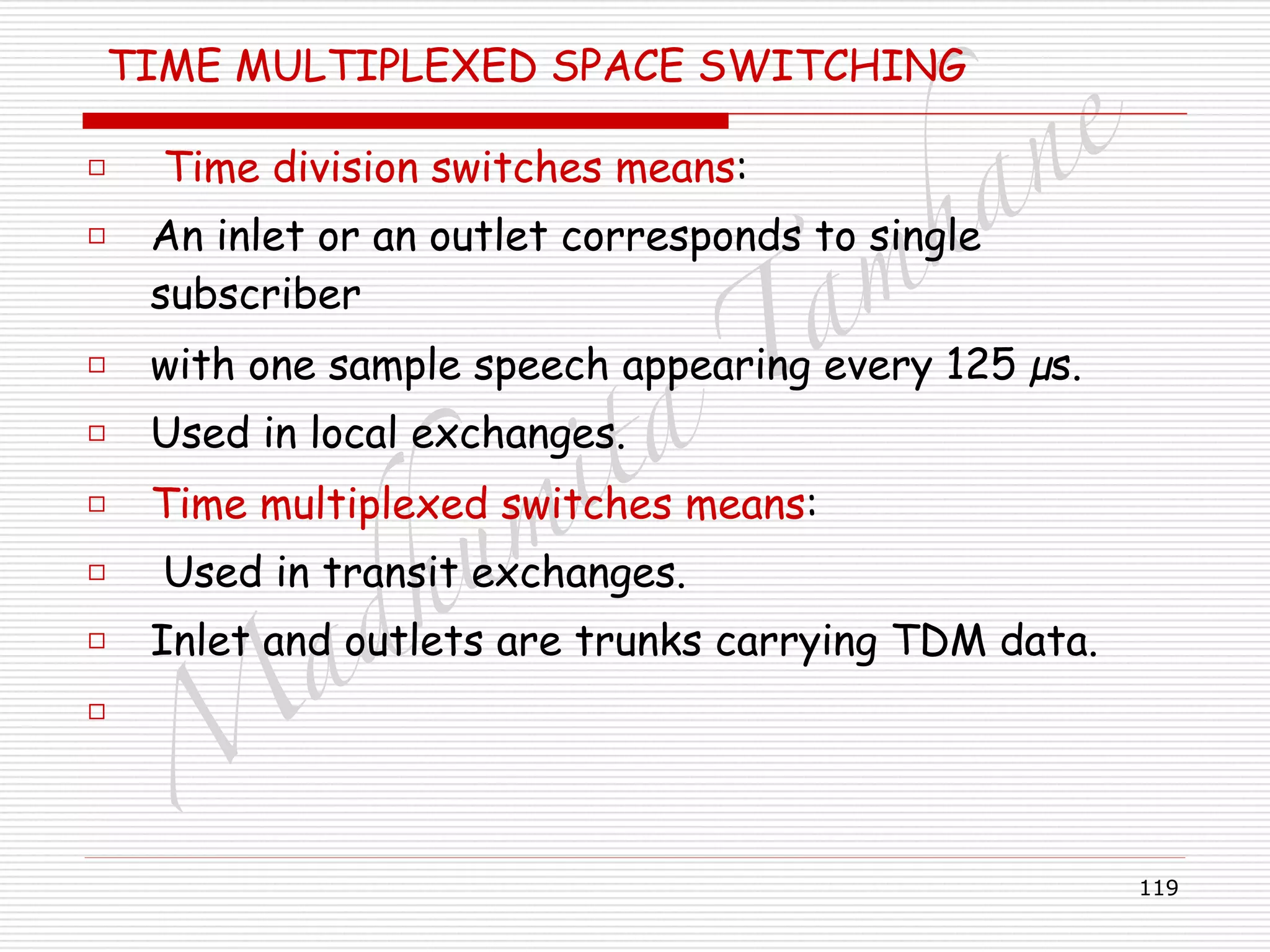 M
adhum
ita
T
am
hane
119
TIME MULTIPLEXED SPACE SWITCHING
□ Time division switches means:
□ An inlet or an outlet corresponds to single
subscriber
□ with one sample speech appearing every 125 µs.
□ Used in local exchanges.
□ Time multiplexed switches means:
□ Used in transit exchanges.
□ Inlet and outlets are trunks carrying TDM data.
□
 