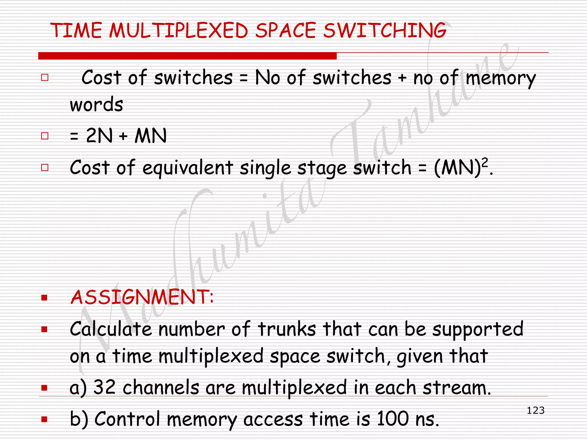 M
adhum
ita
T
am
hane
123
TIME MULTIPLEXED SPACE SWITCHING
□ Cost of switches = No of switches + no of memory
words
□ = 2N + MN
□ Cost of equivalent single stage switch = (MN)2
.
!
!
!
▪ ASSIGNMENT:
▪ Calculate number of trunks that can be supported
on a time multiplexed space switch, given that
▪ a) 32 channels are multiplexed in each stream.
▪ b) Control memory access time is 100 ns.
 