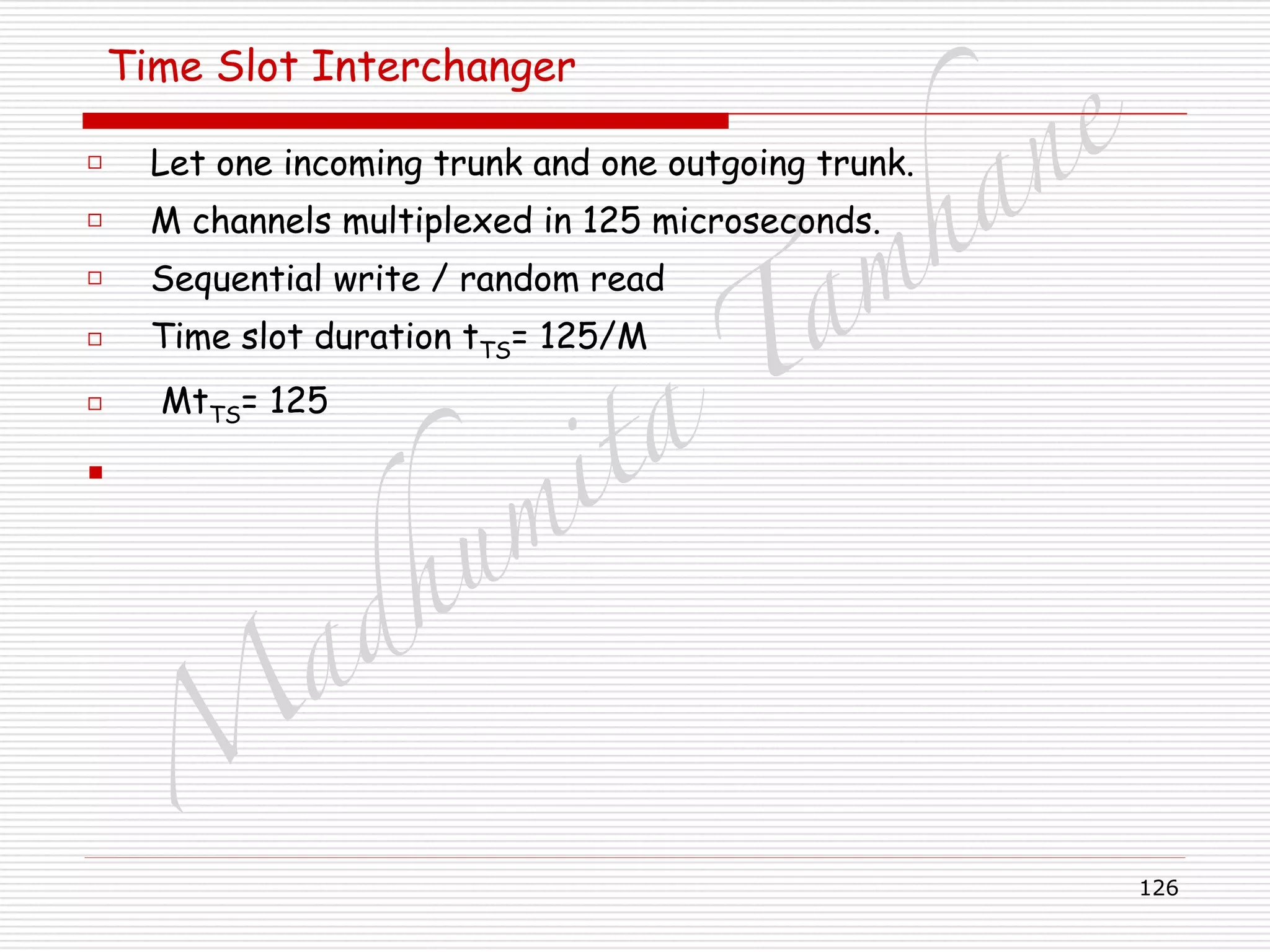 M
adhum
ita
T
am
hane
126
Time Slot Interchanger
□ Let one incoming trunk and one outgoing trunk.
□ M channels multiplexed in 125 microseconds.
□ Sequential write / random read
□ Time slot duration tTS= 125/M
□ MtTS= 125
▪
 