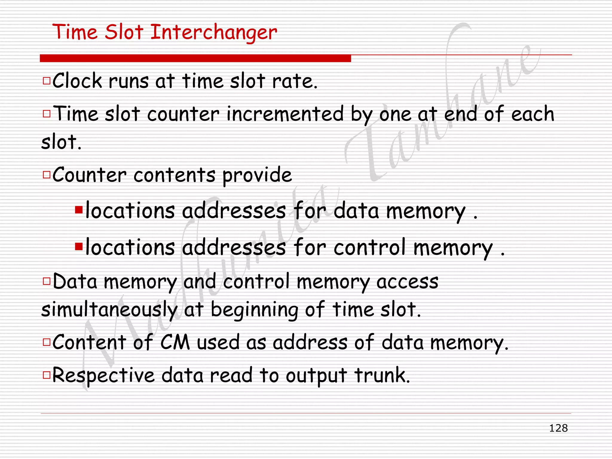 M
adhum
ita
T
am
hane
128
Time Slot Interchanger
□Clock runs at time slot rate.
□Time slot counter incremented by one at end of each
slot.
□Counter contents provide
■locations addresses for data memory .
■locations addresses for control memory .
□Data memory and control memory access
simultaneously at beginning of time slot.
□Content of CM used as address of data memory.
□Respective data read to output trunk.
 