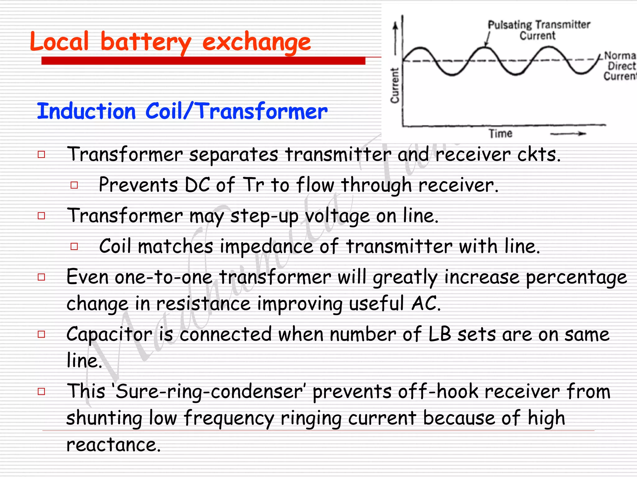 M
adhum
ita
T
am
hane
Local battery exchange
□ Transformer separates transmitter and receiver ckts.
□ Prevents DC of Tr to flow through receiver.
□ Transformer may step-up voltage on line.
□ Coil matches impedance of transmitter with line.
□ Even one-to-one transformer will greatly increase percentage
change in resistance improving useful AC.
□ Capacitor is connected when number of LB sets are on same
line.
□ This ‘Sure-ring-condenser’ prevents off-hook receiver from
shunting low frequency ringing current because of high
reactance.
Induction Coil/Transformer
 