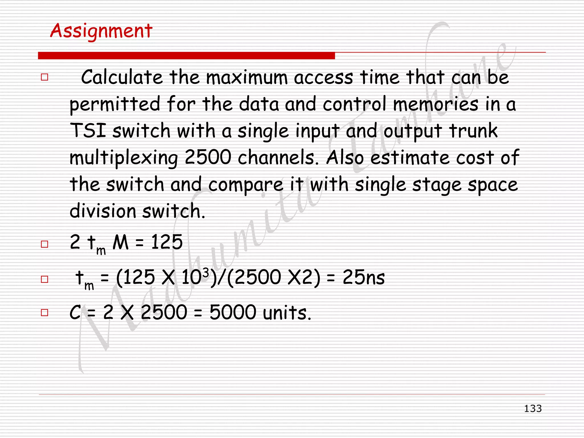 M
adhum
ita
T
am
hane
133
Assignment
□ Calculate the maximum access time that can be
permitted for the data and control memories in a
TSI switch with a single input and output trunk
multiplexing 2500 channels. Also estimate cost of
the switch and compare it with single stage space
division switch.
□ 2 tm M = 125
□ tm = (125 X 103
)/(2500 X2) = 25ns
□ C = 2 X 2500 = 5000 units.
 