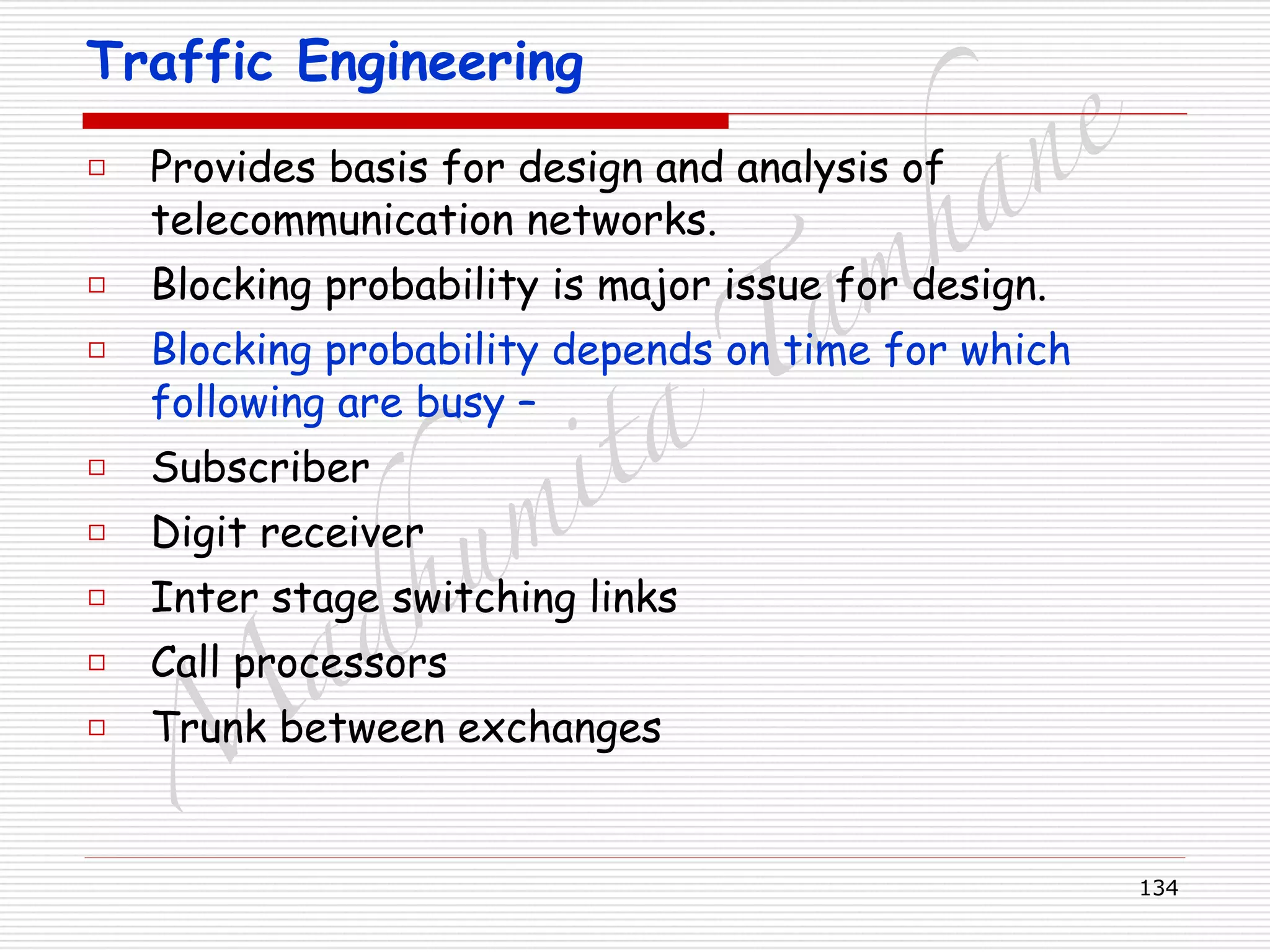 M
adhum
ita
T
am
hane
134
Traffic Engineering
□ Provides basis for design and analysis of
telecommunication networks.
□ Blocking probability is major issue for design.
□ Blocking probability depends on time for which
following are busy –
□ Subscriber
□ Digit receiver
□ Inter stage switching links
□ Call processors
□ Trunk between exchanges
 
