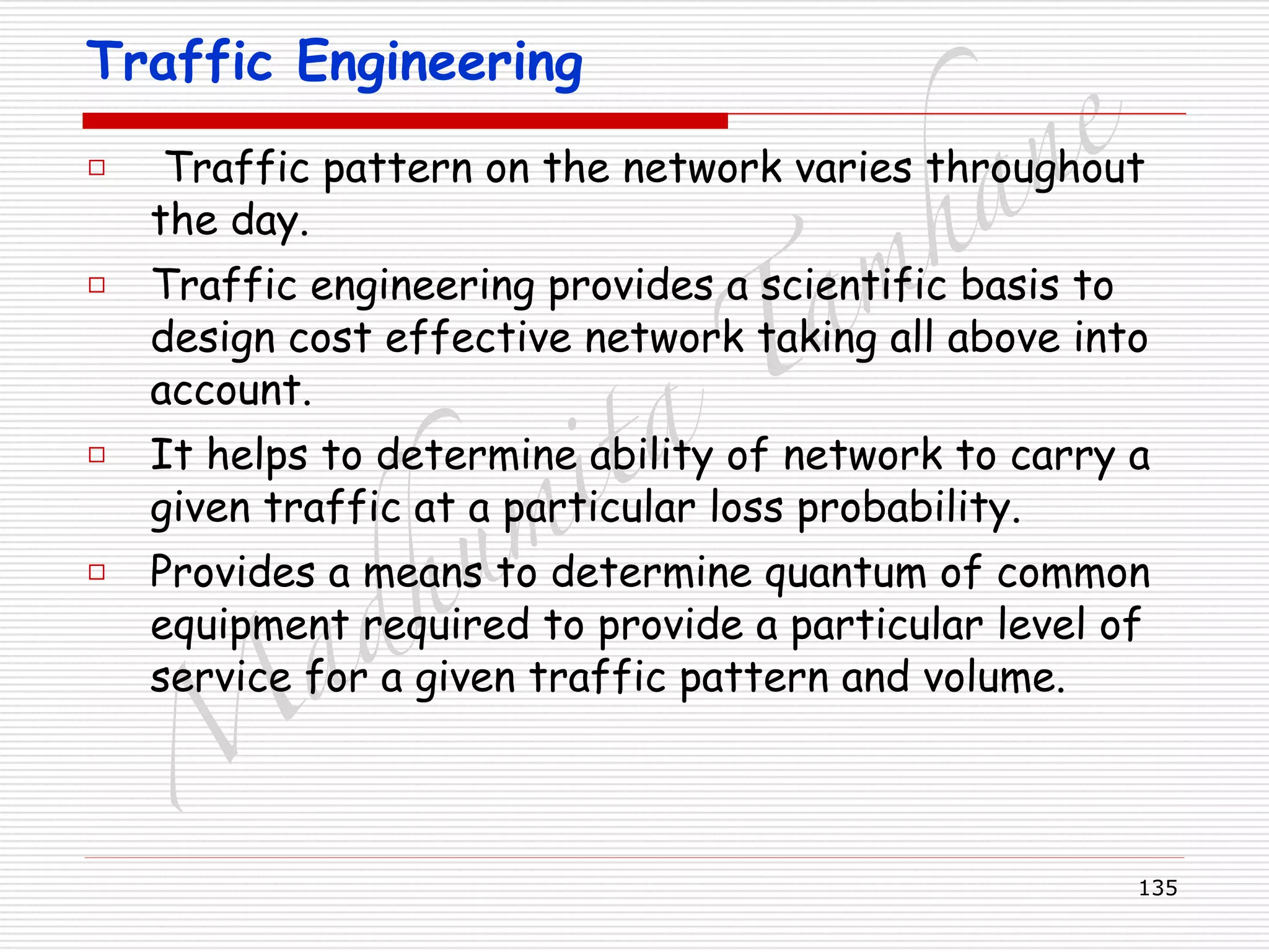 M
adhum
ita
T
am
hane
135
Traffic Engineering
□ Traffic pattern on the network varies throughout
the day.
□ Traffic engineering provides a scientific basis to
design cost effective network taking all above into
account.
□ It helps to determine ability of network to carry a
given traffic at a particular loss probability.
□ Provides a means to determine quantum of common
equipment required to provide a particular level of
service for a given traffic pattern and volume.
 