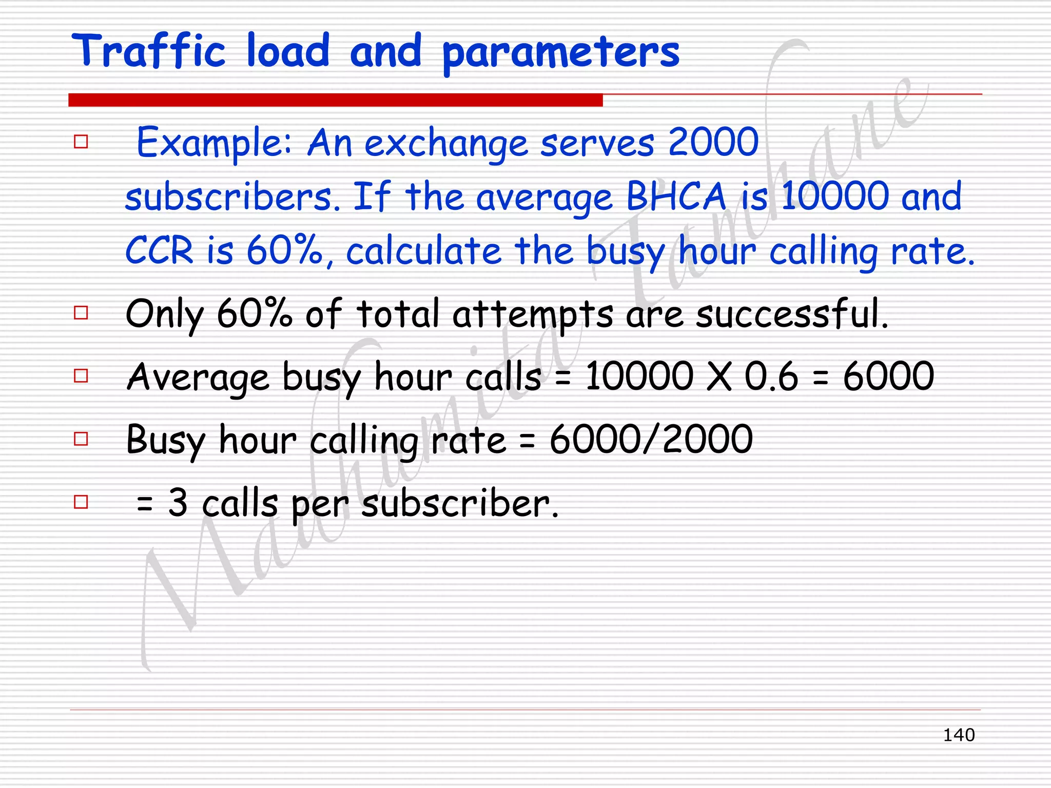 M
adhum
ita
T
am
hane
140
Traffic load and parameters
□ Example: An exchange serves 2000
subscribers. If the average BHCA is 10000 and
CCR is 60%, calculate the busy hour calling rate.
□ Only 60% of total attempts are successful.
□ Average busy hour calls = 10000 X 0.6 = 6000
□ Busy hour calling rate = 6000/2000
□ = 3 calls per subscriber.
 