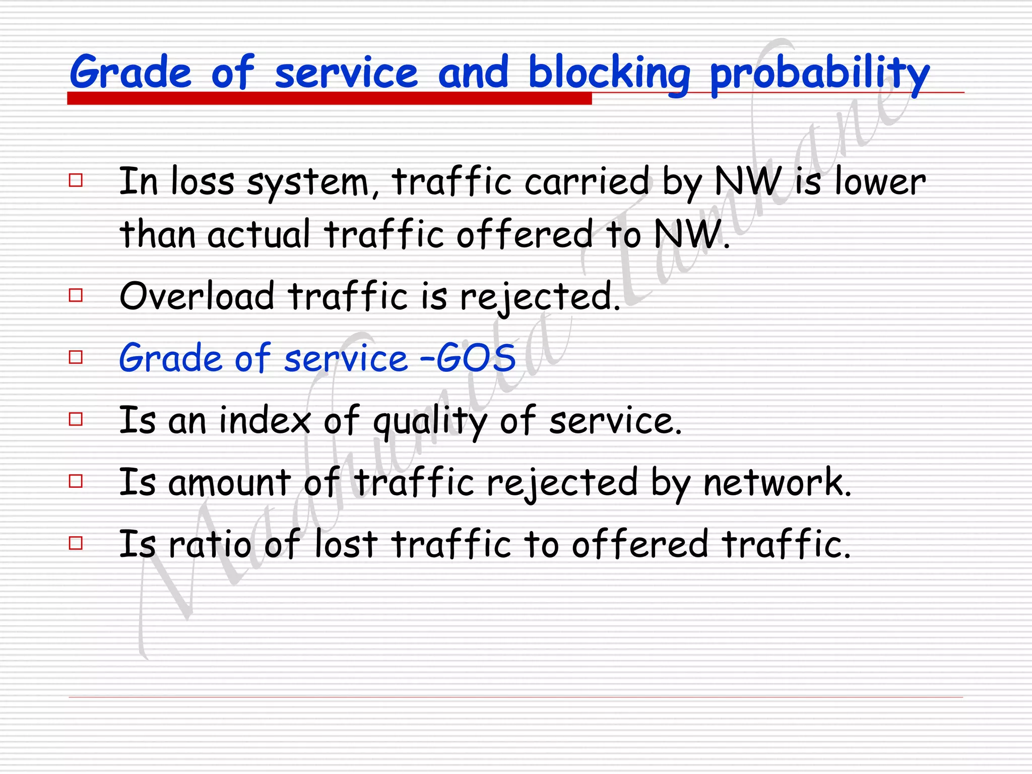 M
adhum
ita
T
am
hane
Grade of service and blocking probability
□ In loss system, traffic carried by NW is lower
than actual traffic offered to NW.
□ Overload traffic is rejected.
□ Grade of service –GOS
□ Is an index of quality of service.
□ Is amount of traffic rejected by network.
□ Is ratio of lost traffic to offered traffic.
 
