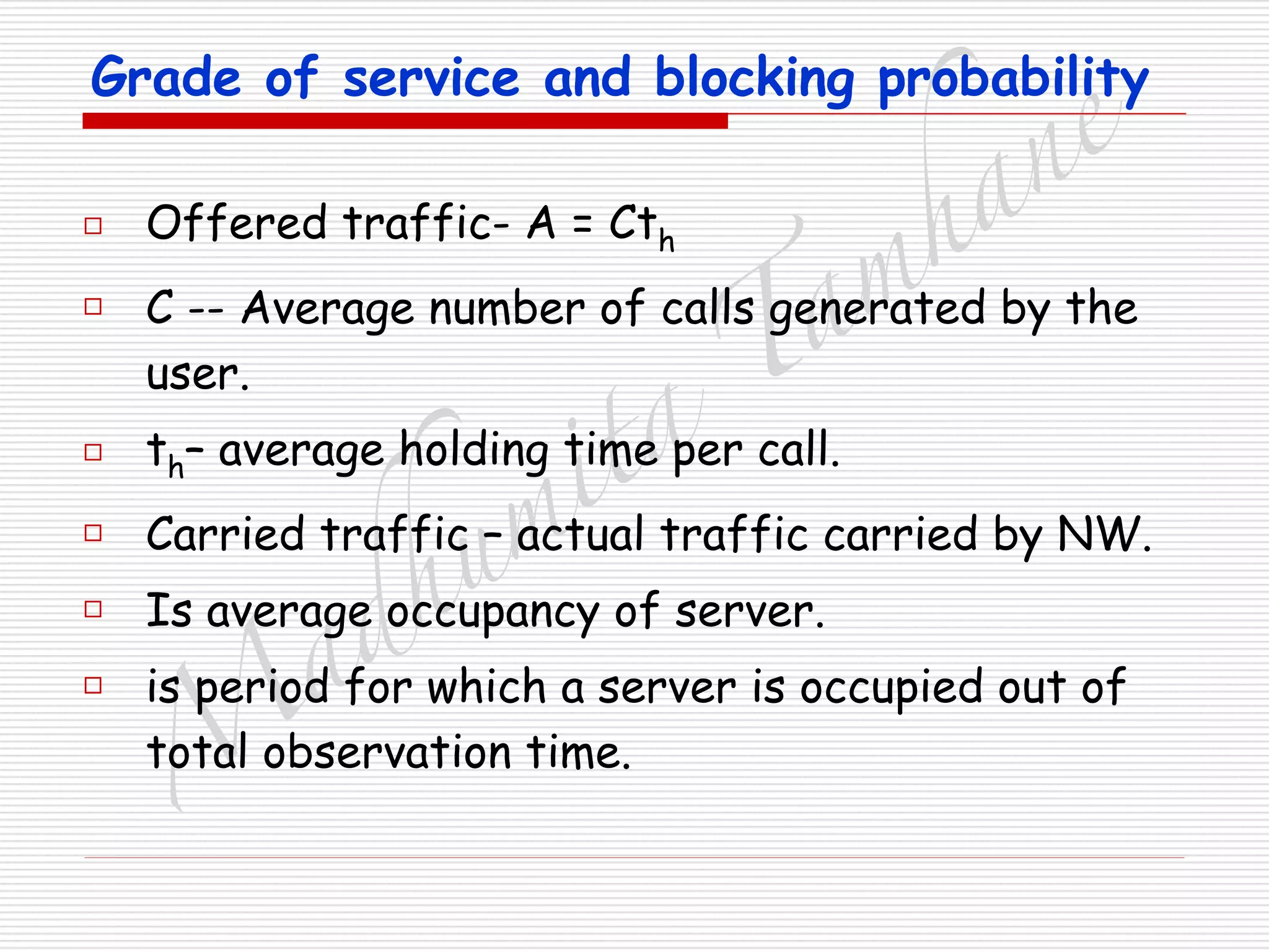 M
adhum
ita
T
am
hane
Grade of service and blocking probability
□ Offered traffic- A = Cth
□ C -- Average number of calls generated by the
user.
□ th– average holding time per call.
□ Carried traffic – actual traffic carried by NW.
□ Is average occupancy of server.
□ is period for which a server is occupied out of
total observation time.
 