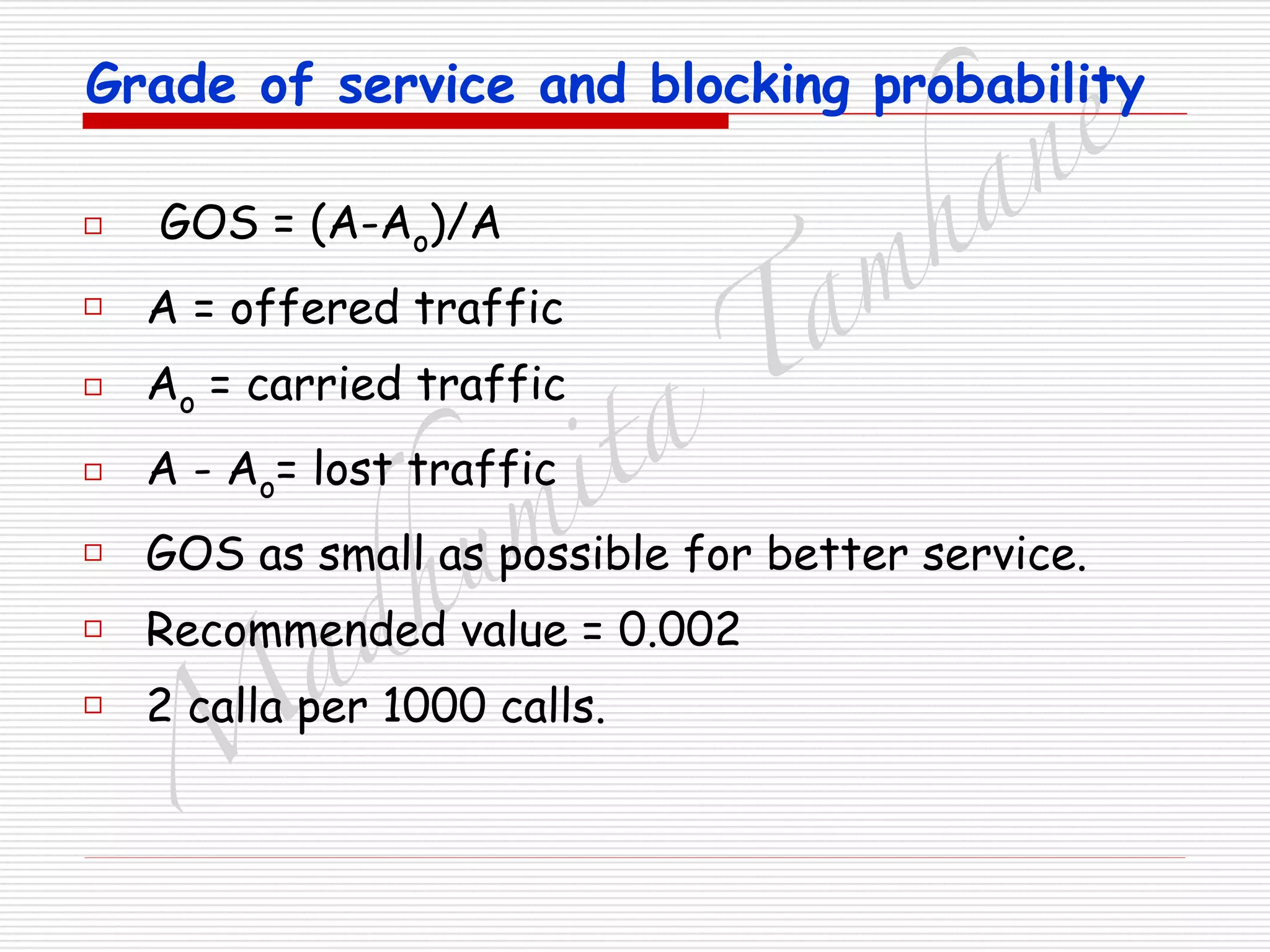 M
adhum
ita
T
am
hane
Grade of service and blocking probability
□ GOS = (A-Ao)/A
□ A = offered traffic
□ Ao = carried traffic
□ A - Ao= lost traffic
□ GOS as small as possible for better service.
□ Recommended value = 0.002
□ 2 calla per 1000 calls.
 
