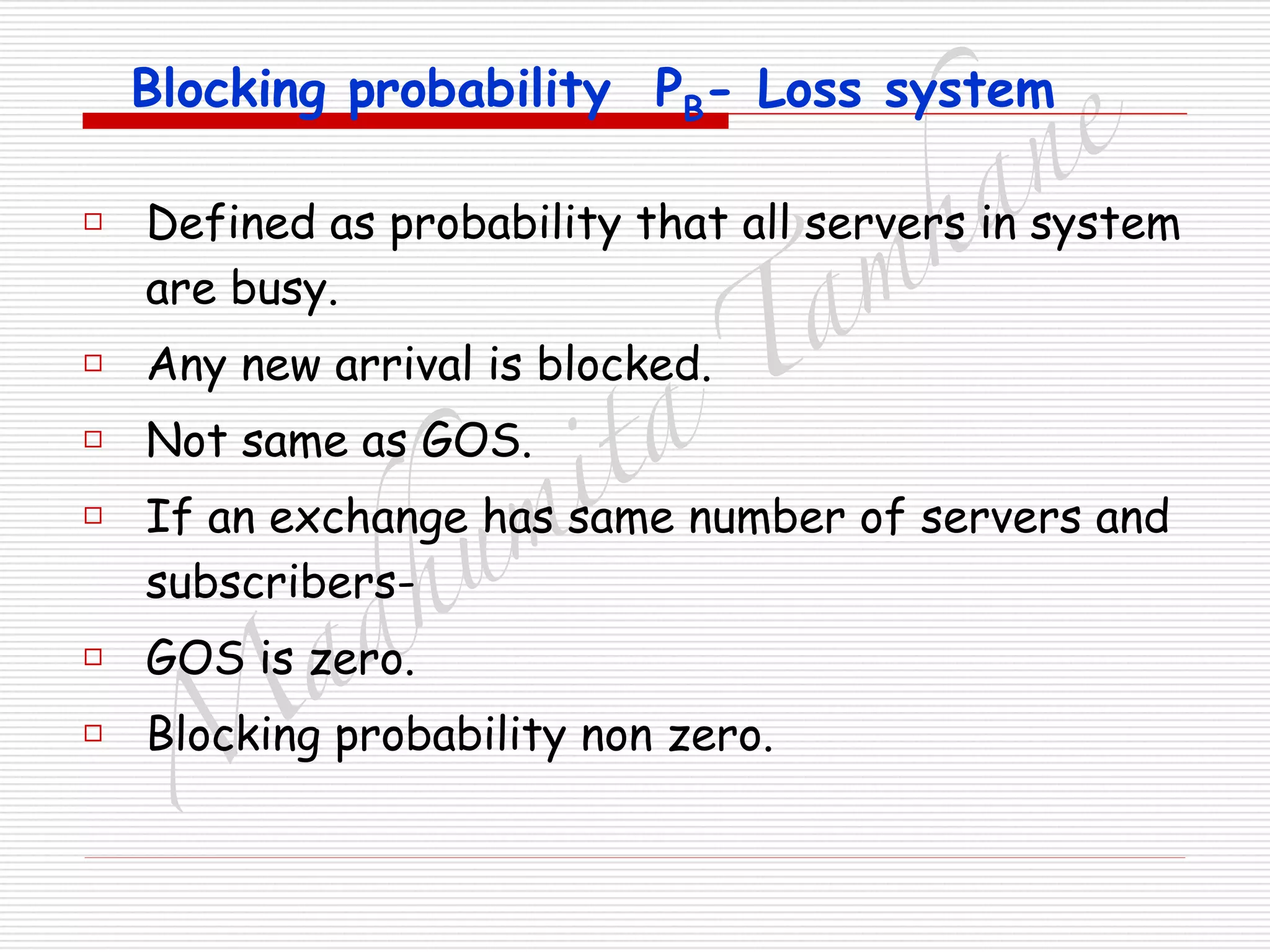 M
adhum
ita
T
am
hane
Blocking probability PB- Loss system
□ Defined as probability that all servers in system
are busy.
□ Any new arrival is blocked.
□ Not same as GOS.
□ If an exchange has same number of servers and
subscribers-
□ GOS is zero.
□ Blocking probability non zero.
 