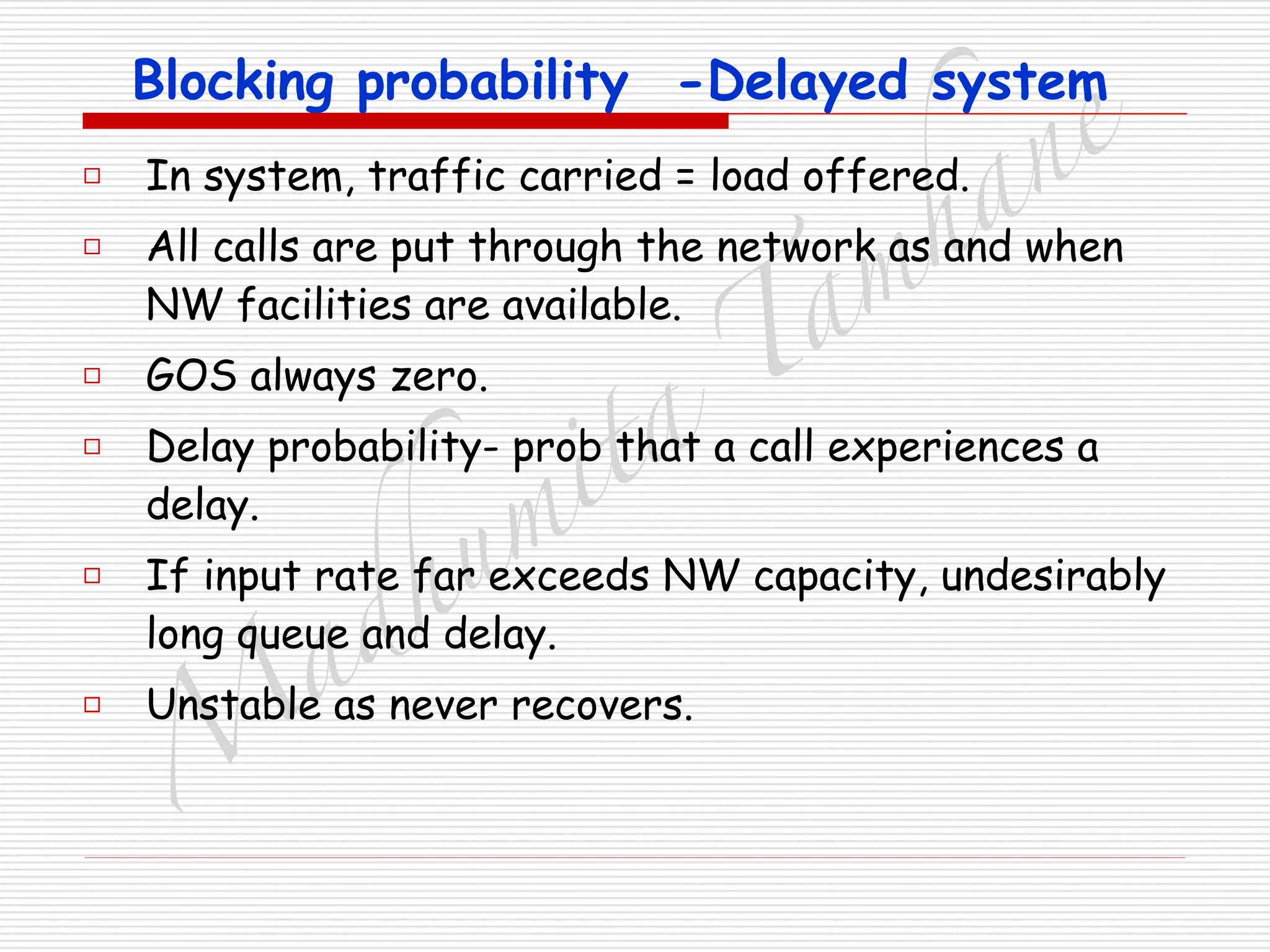 M
adhum
ita
T
am
hane
Blocking probability -Delayed system
□ In system, traffic carried = load offered.
□ All calls are put through the network as and when
NW facilities are available.
□ GOS always zero.
□ Delay probability- prob that a call experiences a
delay.
□ If input rate far exceeds NW capacity, undesirably
long queue and delay.
□ Unstable as never recovers.
 
