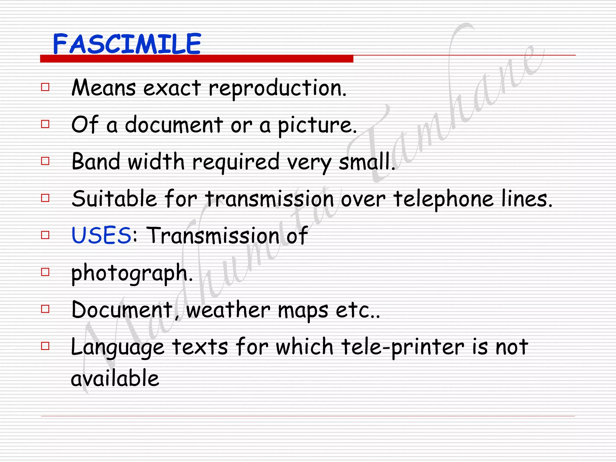 M
adhum
ita
T
am
hane
FASCIMILE
□ Means exact reproduction.
□ Of a document or a picture.
□ Band width required very small.
□ Suitable for transmission over telephone lines.
□ USES: Transmission of
□ photograph.
□ Document, weather maps etc..
□ Language texts for which tele-printer is not
available
 