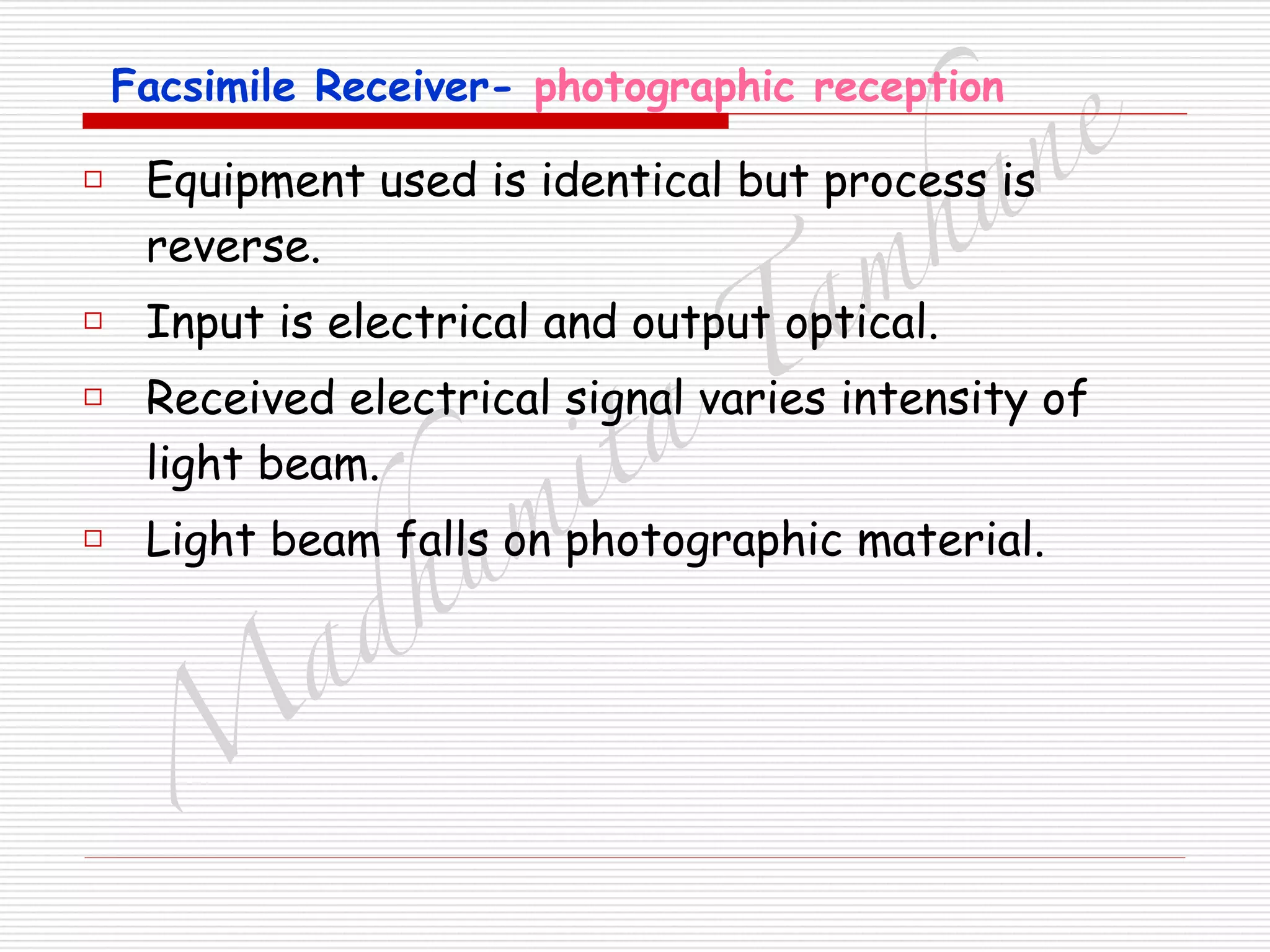 M
adhum
ita
T
am
hane
Facsimile Receiver- photographic reception
□ Equipment used is identical but process is
reverse.
□ Input is electrical and output optical.
□ Received electrical signal varies intensity of
light beam.
□ Light beam falls on photographic material.
 