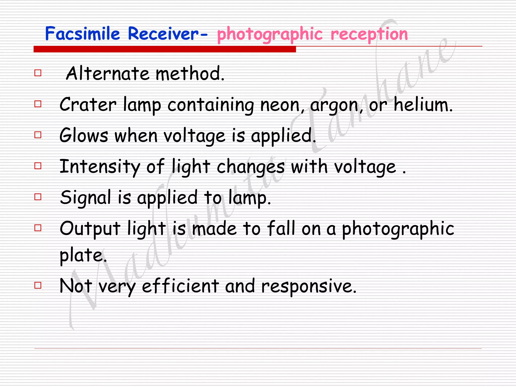 M
adhum
ita
T
am
hane
Facsimile Receiver- photographic reception
□ Alternate method.
□ Crater lamp containing neon, argon, or helium.
□ Glows when voltage is applied.
□ Intensity of light changes with voltage .
□ Signal is applied to lamp.
□ Output light is made to fall on a photographic
plate.
□ Not very efficient and responsive.
 