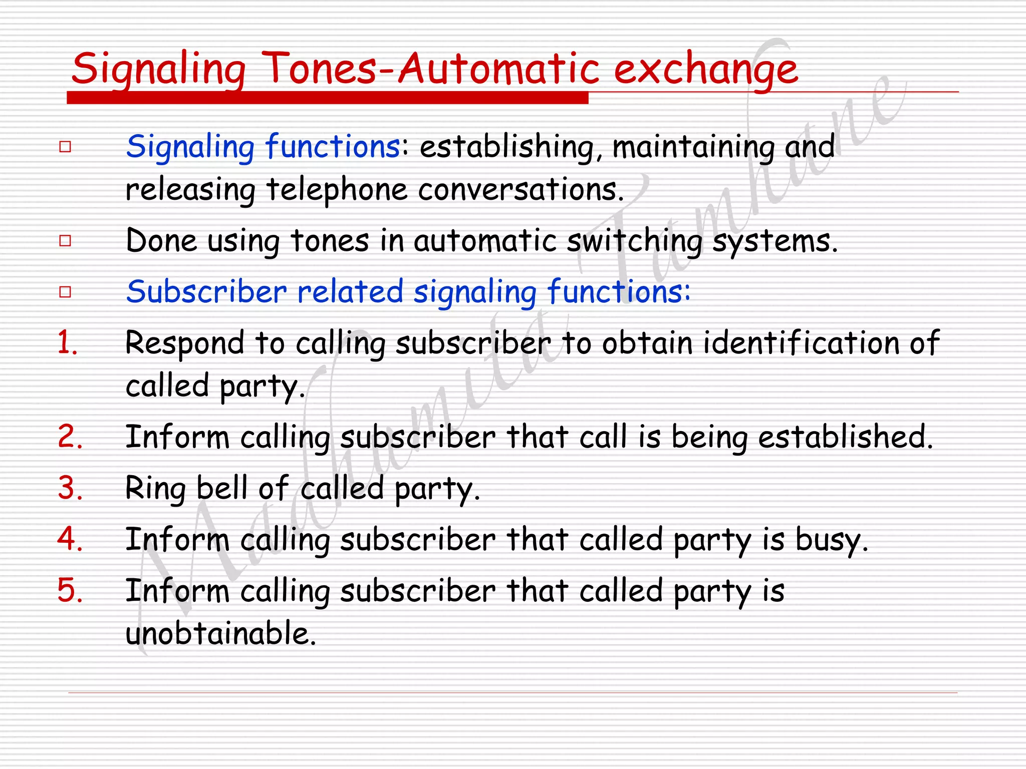 M
adhum
ita
T
am
hane
Signaling Tones-Automatic exchange
□ Signaling functions: establishing, maintaining and
releasing telephone conversations.
□ Done using tones in automatic switching systems.
□ Subscriber related signaling functions:
1. Respond to calling subscriber to obtain identification of
called party.
2. Inform calling subscriber that call is being established.
3. Ring bell of called party.
4. Inform calling subscriber that called party is busy.
5. Inform calling subscriber that called party is
unobtainable.
 