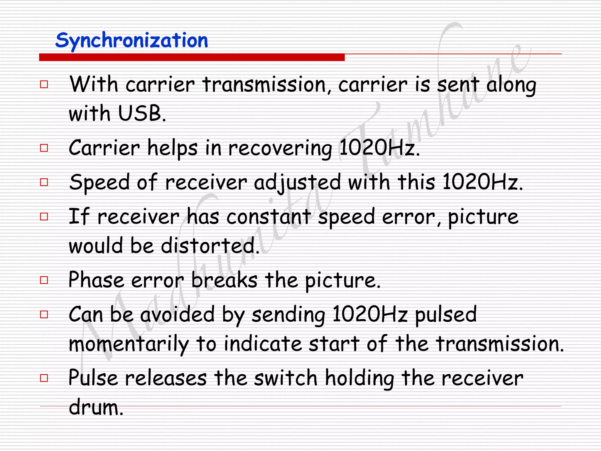 M
adhum
ita
T
am
hane
Synchronization
□ With carrier transmission, carrier is sent along
with USB.
□ Carrier helps in recovering 1020Hz.
□ Speed of receiver adjusted with this 1020Hz.
□ If receiver has constant speed error, picture
would be distorted.
□ Phase error breaks the picture.
□ Can be avoided by sending 1020Hz pulsed
momentarily to indicate start of the transmission.
□ Pulse releases the switch holding the receiver
drum.
 