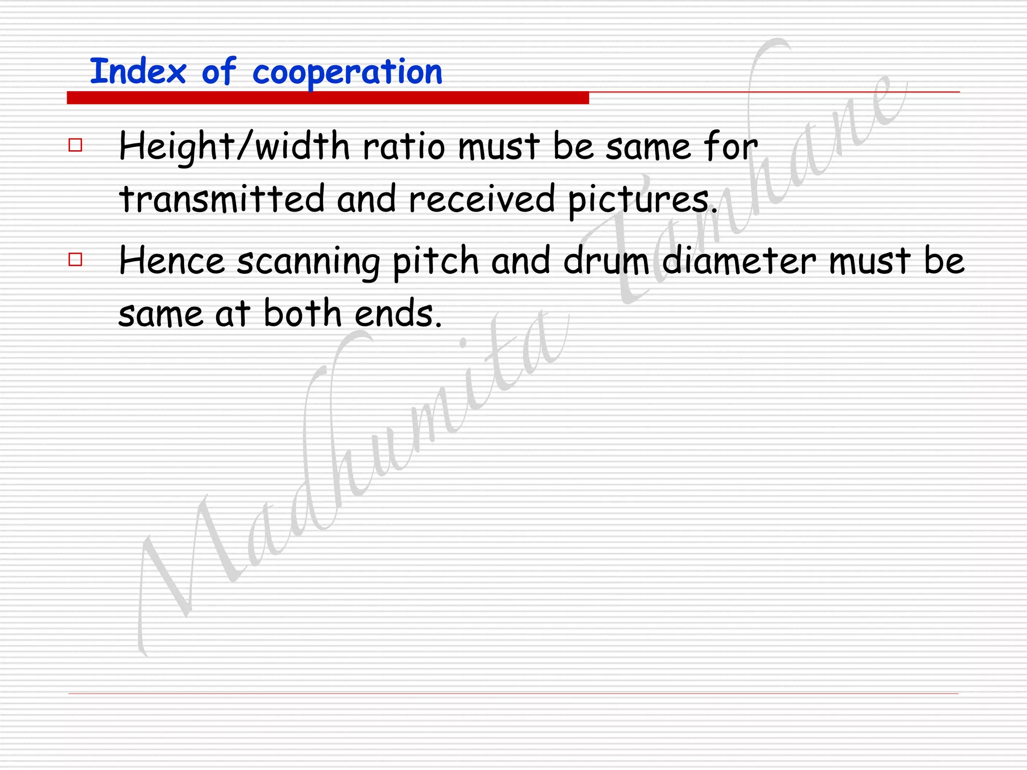 M
adhum
ita
T
am
hane
Index of cooperation
□ Height/width ratio must be same for
transmitted and received pictures.
□ Hence scanning pitch and drum diameter must be
same at both ends.
 
