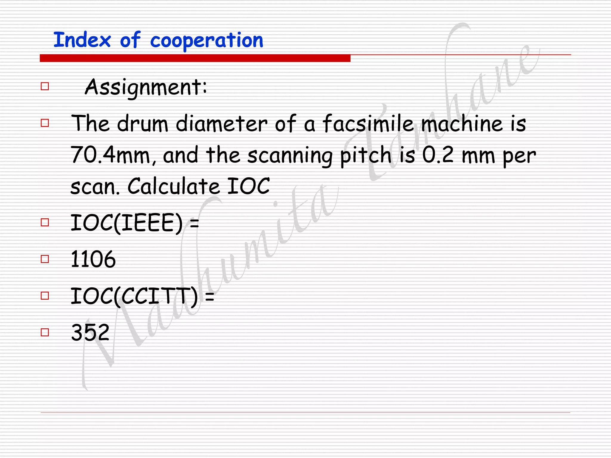M
adhum
ita
T
am
hane
Index of cooperation
□ Assignment:
□ The drum diameter of a facsimile machine is
70.4mm, and the scanning pitch is 0.2 mm per
scan. Calculate IOC
□ IOC(IEEE) =
□ 1106
□ IOC(CCITT) =
□ 352
 