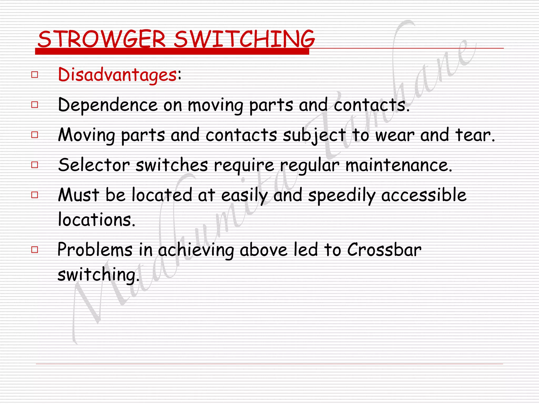 M
adhum
ita
T
am
hane
STROWGER SWITCHING
□ Disadvantages:
□ Dependence on moving parts and contacts.
□ Moving parts and contacts subject to wear and tear.
□ Selector switches require regular maintenance.
□ Must be located at easily and speedily accessible
locations.
□ Problems in achieving above led to Crossbar
switching.
 