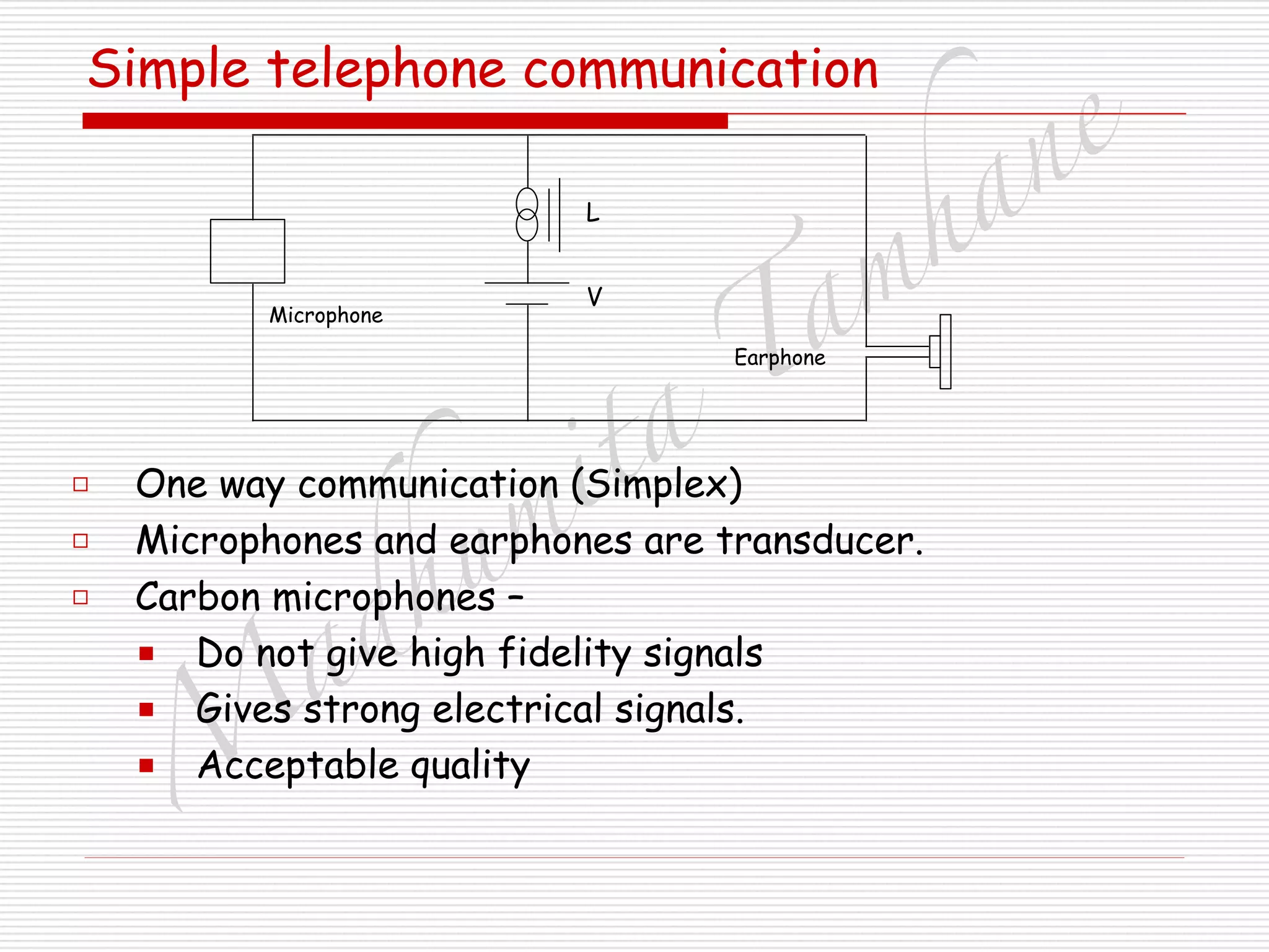 M
adhum
ita
T
am
hane
Simple telephone communication
□ One way communication (Simplex)
□ Microphones and earphones are transducer.
□ Carbon microphones –
■ Do not give high fidelity signals
■ Gives strong electrical signals.
■ Acceptable quality
Earphone
Microphone
L
V
 