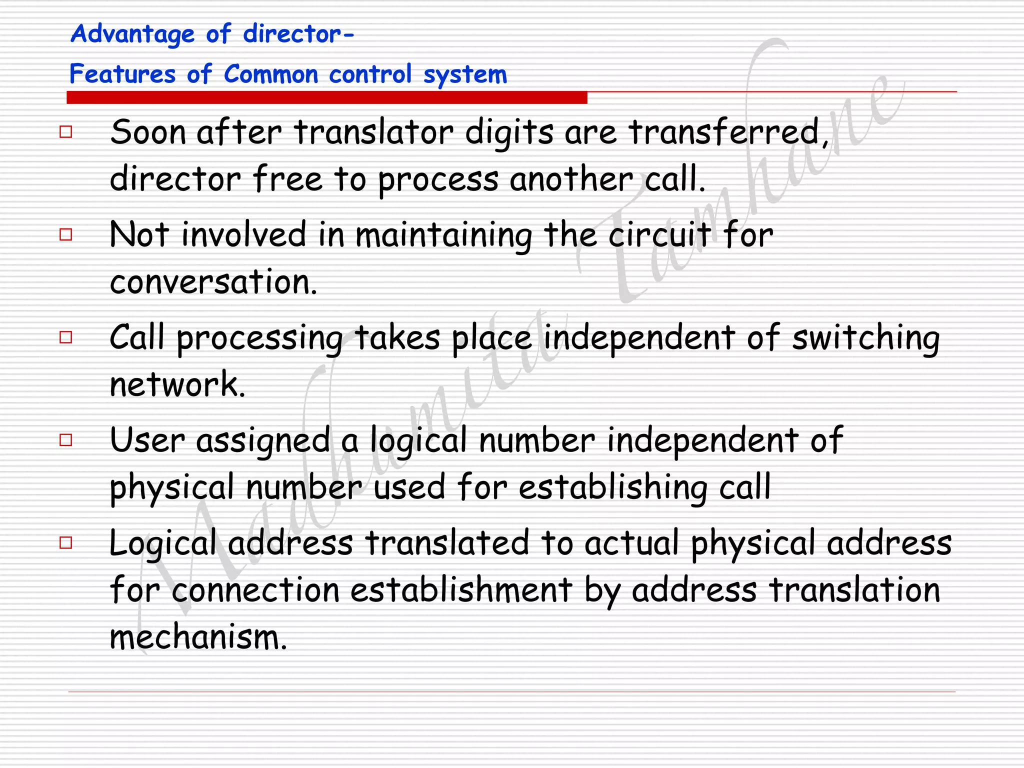 M
adhum
ita
T
am
hane□ Soon after translator digits are transferred,
director free to process another call.
□ Not involved in maintaining the circuit for
conversation.
□ Call processing takes place independent of switching
network.
□ User assigned a logical number independent of
physical number used for establishing call
□ Logical address translated to actual physical address
for connection establishment by address translation
mechanism.
Advantage of director-
Features of Common control system
 