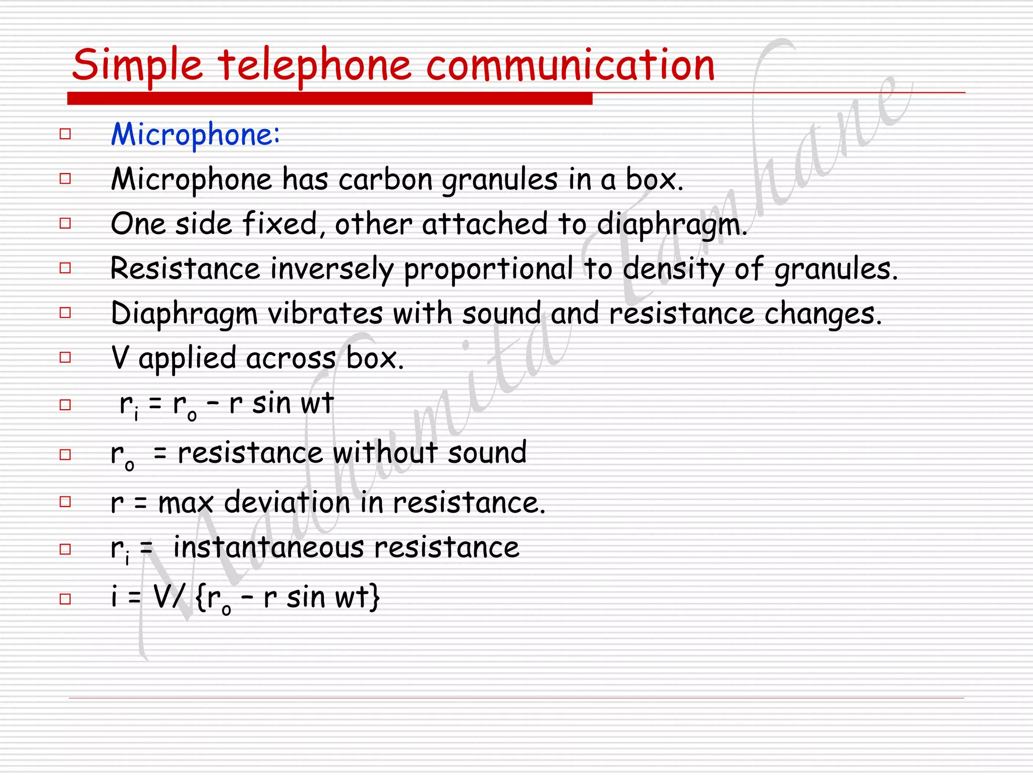 M
adhum
ita
T
am
hane
Simple telephone communication
□ Microphone:
□ Microphone has carbon granules in a box.
□ One side fixed, other attached to diaphragm.
□ Resistance inversely proportional to density of granules.
□ Diaphragm vibrates with sound and resistance changes.
□ V applied across box.
□ ri = ro – r sin wt
□ ro = resistance without sound
□ r = max deviation in resistance.
□ ri = instantaneous resistance
□ i = V/ {ro – r sin wt}
 