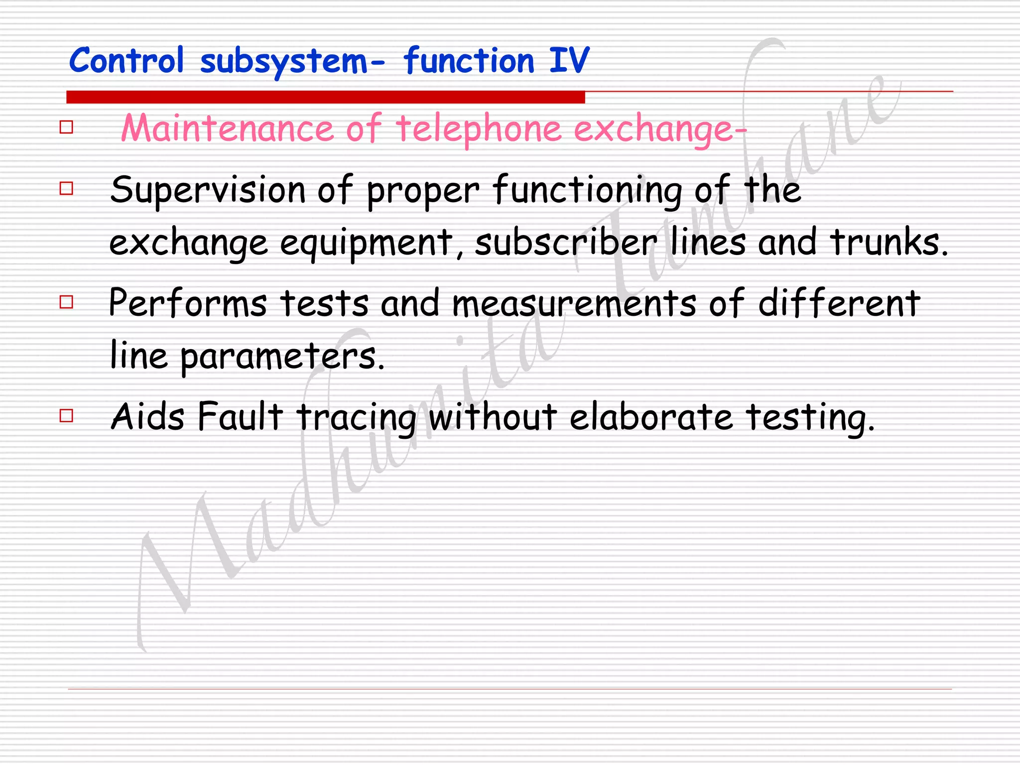 M
adhum
ita
T
am
hane
Control subsystem- function IV
□ Maintenance of telephone exchange-
□ Supervision of proper functioning of the
exchange equipment, subscriber lines and trunks.
□ Performs tests and measurements of different
line parameters.
□ Aids Fault tracing without elaborate testing.
 