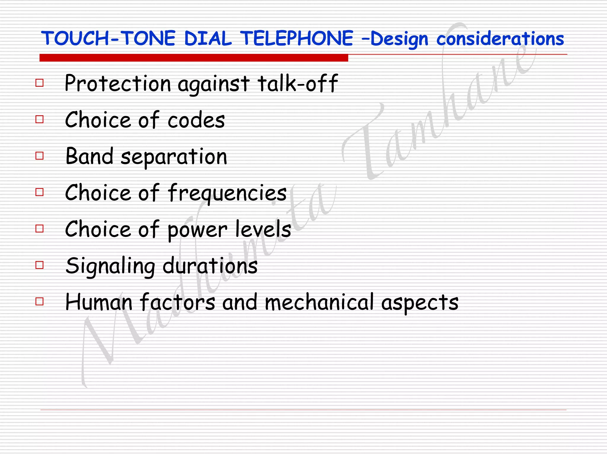 M
adhum
ita
T
am
hane
TOUCH-TONE DIAL TELEPHONE –Design considerations
□ Protection against talk-off
□ Choice of codes
□ Band separation
□ Choice of frequencies
□ Choice of power levels
□ Signaling durations
□ Human factors and mechanical aspects
 