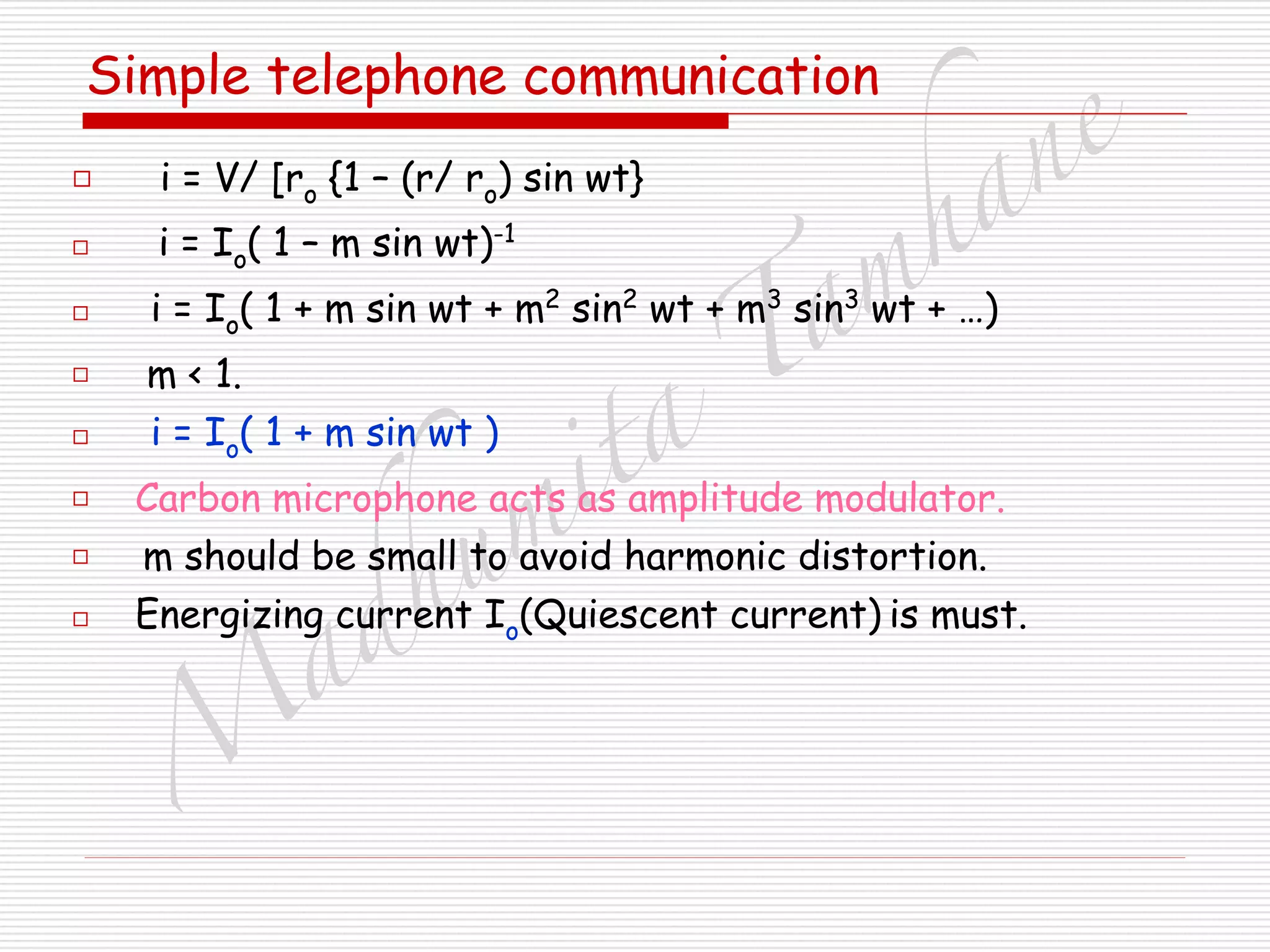 M
adhum
ita
T
am
hane
Simple telephone communication
□ i = V/ [ro {1 – (r/ ro) sin wt}
□ i = Io( 1 – m sin wt)-1
□ i = Io( 1 + m sin wt + m2
sin2
wt + m3
sin3
wt + …)
□ m < 1.
□ i = Io( 1 + m sin wt )
□ Carbon microphone acts as amplitude modulator.
□ m should be small to avoid harmonic distortion.
□ Energizing current Io(Quiescent current) is must.
 