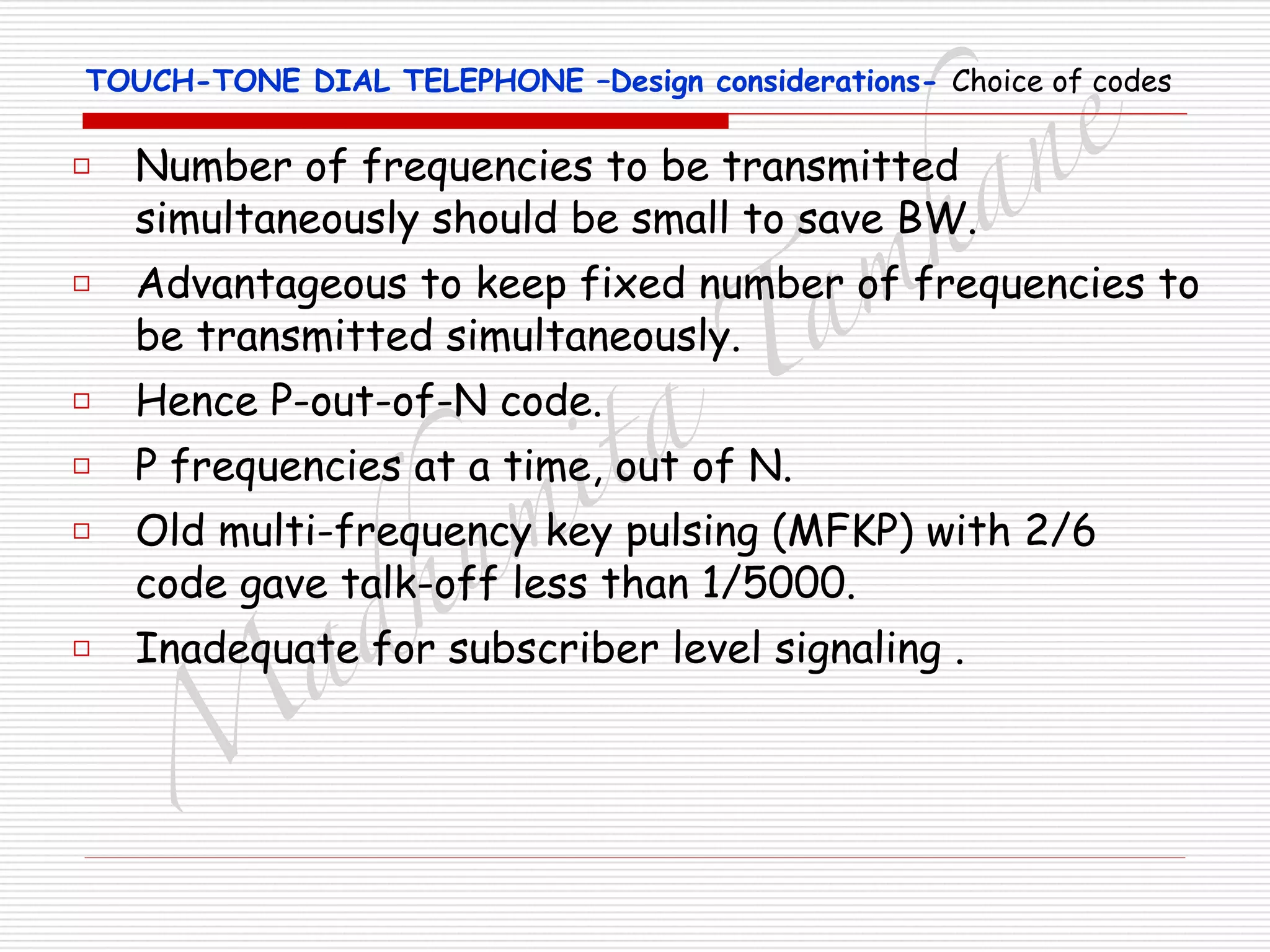 M
adhum
ita
T
am
hane
TOUCH-TONE DIAL TELEPHONE –Design considerations- Choice of codes
□ Number of frequencies to be transmitted
simultaneously should be small to save BW.
□ Advantageous to keep fixed number of frequencies to
be transmitted simultaneously.
□ Hence P-out-of-N code.
□ P frequencies at a time, out of N.
□ Old multi-frequency key pulsing (MFKP) with 2/6
code gave talk-off less than 1/5000.
□ Inadequate for subscriber level signaling .
 