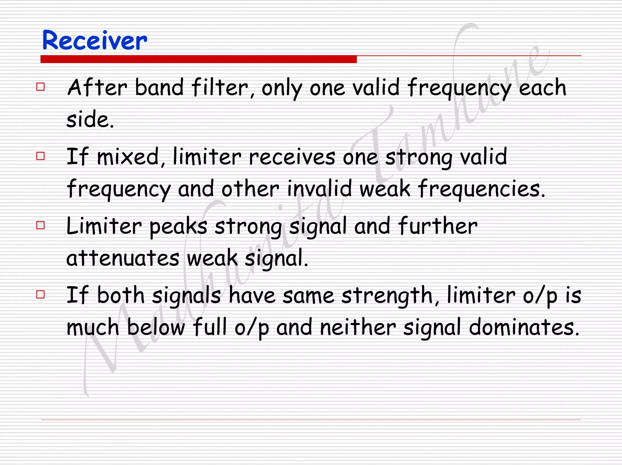 M
adhum
ita
T
am
hane
Receiver
□ After band filter, only one valid frequency each
side.
□ If mixed, limiter receives one strong valid
frequency and other invalid weak frequencies.
□ Limiter peaks strong signal and further
attenuates weak signal.
□ If both signals have same strength, limiter o/p is
much below full o/p and neither signal dominates.
 