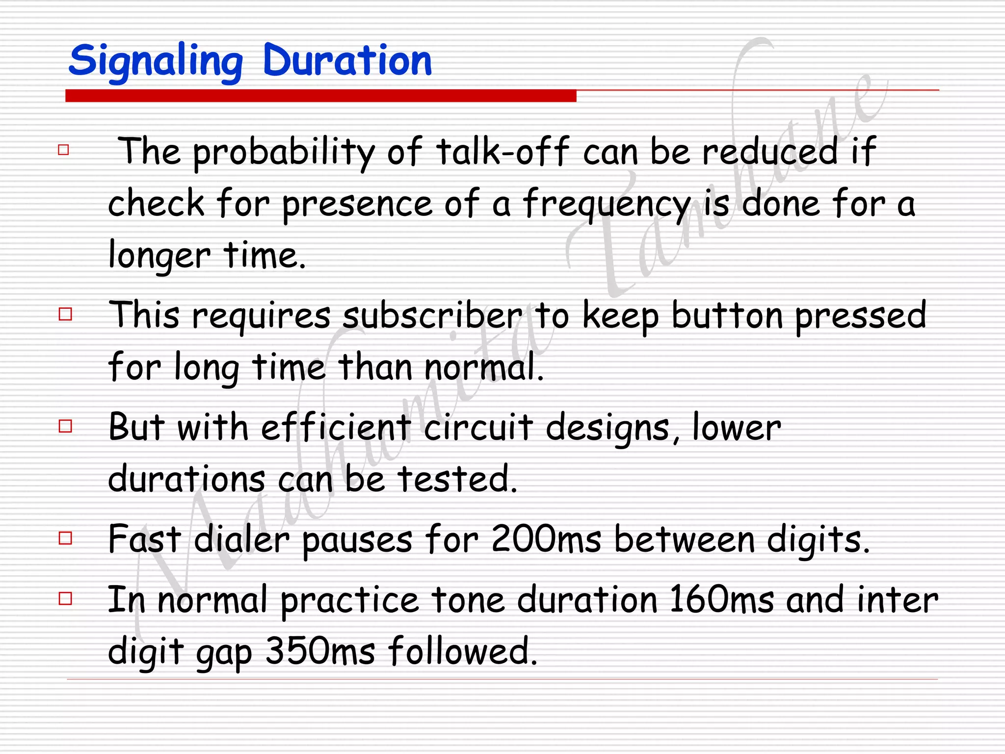 M
adhum
ita
T
am
hane
Signaling Duration
□ The probability of talk-off can be reduced if
check for presence of a frequency is done for a
longer time.
□ This requires subscriber to keep button pressed
for long time than normal.
□ But with efficient circuit designs, lower
durations can be tested.
□ Fast dialer pauses for 200ms between digits.
□ In normal practice tone duration 160ms and inter
digit gap 350ms followed.
 