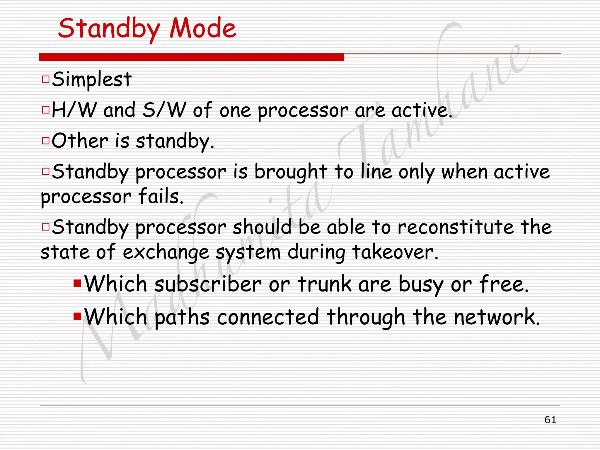 M
adhum
ita
T
am
hane
61
Standby Mode
□Simplest
□H/W and S/W of one processor are active.
□Other is standby.
□Standby processor is brought to line only when active
processor fails.
□Standby processor should be able to reconstitute the
state of exchange system during takeover.
■Which subscriber or trunk are busy or free.
■Which paths connected through the network.
 